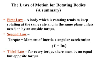 The Laws of Motion for Rotating Bodies
(A summary)
• First Law – A body which is rotating tends to keep
rotating at the same rate and in the same plane unless
acted on by an outside torque.
• Second Law –
Torque = Moment of Inertia x angular acceleration
(τ = Iα)
• Third Law – for every torque there must be an equal
but opposite torque.
 