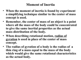 Moment of Inertia
• When the moment of inertia is found by experiment
a simplifying technique similar to the center of mass
concept is used.
• Remember, the center of mass of an object is a point
where all the mass of the body could be concentrated
to give the same inertial properties as the actual
mass distribution of the body.
• When describing rotational motion, radius of
gyration is used in place of the center of mass
concept.
• The radius of gyration of a body is the radius of a
thin ring of a mass equal to the mass of the body
which would give the same rotational characteristics
as the actual body.
 