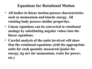 Equations for Rotational Motion
• All bodies in linear motion possess characteristics
such as momentum and kinetic energy. All
rotating body possess similar properties.
• Linear equations can be converted to rotational
analogs by substituting angular values into the
linear equations.
• Careful analysis of the units involved will show
that the rotational equations yield the appropriate
units for each quantity measured (joules for
energy, kg m/s for momentum, watts for power,
etc.)
 