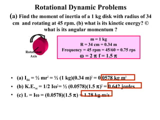 Rotational Dynamic Problems
(a) Find the moment of inertia of a 1 kg disk with radius of 34
cm and rotating at 45 rpm. (b) what is its kinetic energy? ©
what is its angular momentum ?
• (a) Idisk = ½ mr2
= ½ (1 kg)(0.34 m)2
= 0.0578 kg m2
• (b) K.E.rot = 1/2 Iω2
= ½ (0.0578)(1.5 π)2
= 0.642 joules
• (c) L = Iω = (0.0578)(1.5 π) = 1.28 kg m/s
Rotational
Axis
m = 1 kg
R = 34 cm = 0.34 m
Frequency = 45 rpm = 45/60 = 0.75 rps
ω = 2 π f = 1.5 π
 