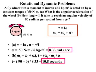 Rotational Dynamic Problems
A fly wheel with a moment of inertia of 6 kg-m2
is acted on by a
constant torque of 50 N-m. (a) What is the angular acceleration of
the wheel (b) How long will it take to reach an angular velocity of
90 radians per second from rest?
• (a) τ = Iα , α = τ/I
• α = 50 N-m / 6 kg-m2
= 8.33 rad / sec
• (b) ωi = ωo + αt, t = (ωi - ωo) / α
• t= ( 90 – 0) / 8.33 = 10.8 seconds
6 kg-m2
50 N-m
τ = Iα
ωi = ωo + αt
 