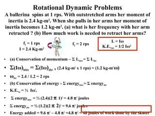 Rotational Dynamic Problems
A ballerina spins at 1 rps. With outstretched arms her moment of
inertia is 2.4 kg-m2
. When she pulls in her arms her moment of
inertia becomes 1.2 kg-m2
. (a) what is her frequency with her arm
retracted ? (b) How much work is needed to retract her arms?
• (a) Conservation of momentum – Σ Lbefore= Σ Lafter
• Σ(Iω)before = Σ(Iω)after , (2.4 kg-m2
x 1 rps) = (1.2 kg-m2
ω)
• ωafter = 2.4 / 1.2 = 2 rps
• (b) Conservation of energy - Σ energybefore= Σ energyafter
• K.E.rot = ½ Iω2
,
• Σ energybefore = ½ (2.4)(2 π 1)2
= 4.8 π2
joules
• Σ energyafter = ½ (1.2)(2 π 2)2
= 9.6 π2
joules
• Energy added = 9.6 π2
– 4.8 π2
=4.8 π2
= 48 joules of work done by the skater
L = Iω
K.E.rot = 1/2 Iω2
f1 = 1 rps
I = 2.4 Kg-m2
f2 = 2 rps
 