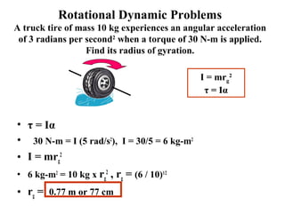 Rotational Dynamic Problems
A truck tire of mass 10 kg experiences an angular acceleration
of 3 radians per second2
when a torque of 30 N-m is applied.
Find its radius of gyration.
• τ = Iα
• 30 N-m = I (5 rad/s2
), I = 30/5 = 6 kg-m2
• I = mrg
2
• 6 kg-m2
= 10 kg x rg
2
, rg = (6 / 10)1/2
• rg = 0.77 m or 77 cm
I = mrg
2
τ = Iα
 