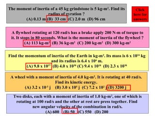 The moment of inertia of a 45 kg grindstone is 5 kg-m2
. Find its
radius of gyration ?
(A) 0.13 m (B) 33 cm (C) 2.0 m (D) 96 cm
A flywheel rotating at 120 rad/s has a brake apply 200 N-m of torque to
it. It stops in 80 seconds. What is the moment of inertia of the flywheel ?
(A) 113 kg-m2
(B) 36 kg-m2
(C) 200 kg-m2
(D) 300 kg-m2
Find the momentum of inertia of the Earth in kg-m2
. Its mass is 6 x 1024
kg
and its radius is 6.4 x 106
m.
(A) 9.8 x 1037
(B) 4.0 x 1030
(C) 9.4 x 1018
(D) 2.3 x 1030
A wheel with a moment of inertia of 4.0 kg-m2
. It is rotating at 40 rad/s.
Find its kinetic energy.
(A) 3.2 x 10-3
j (B) 3.0 x 105
j (C) 7.2 x 102
j (D) 3200 j
Two disks, each with a moment of inertia of 1.0 kg-m2
, one of which is
rotating at 100 rad/s and the other at rest are press together. Find
new angular velocity of the combination in rad/s.
(A) 600 (B) 50 (C) 550 (D) 200
Click
here for
answers
 