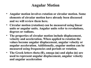 Angular Motion
• Angular motion involves rotation or circular motion. Some
elements of circular motion have already been discussed
and we will review them here.
• Circular motion (rotation) can be measured using linear
units or angular units. Angular units refer to revolutions,
degrees or radians.
• The properties of circular motion include displacement,
velocity and acceleration. When applied to rotation the
values become angular displacement, angular velocity or
angular acceleration. Additionally, angular motion can be
measured using frequencies and periods or rotation.
• The Greek letters theta (θ), omega (ω) and alpha (α) are
used to represent angular displacement, angular velocity
and angular acceleration
 