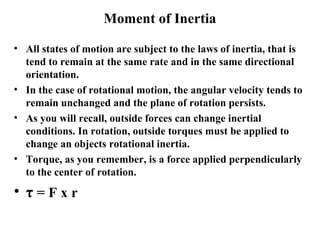 Moment of Inertia
• All states of motion are subject to the laws of inertia, that is
tend to remain at the same rate and in the same directional
orientation.
• In the case of rotational motion, the angular velocity tends to
remain unchanged and the plane of rotation persists.
• As you will recall, outside forces can change inertial
conditions. In rotation, outside torques must be applied to
change an objects rotational inertia.
• Torque, as you remember, is a force applied perpendicularly
to the center of rotation.
• τ = F x r
 