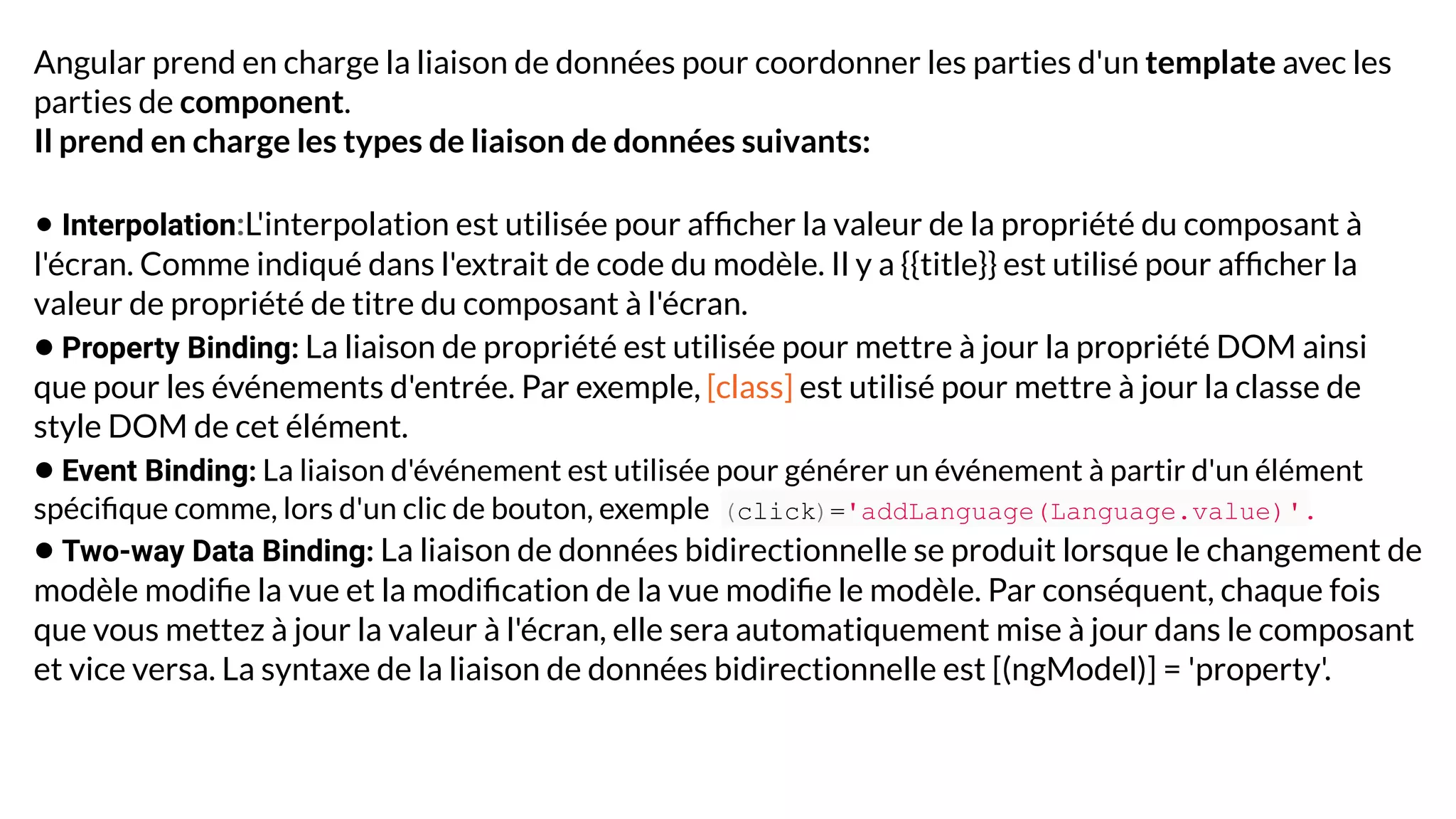 Angular prend en charge la liaison de données pour coordonner les parties d'un template avec les
parties de component.
Il prend en charge les types de liaison de données suivants:
• Interpolation:L'interpolation est utilisée pour afﬁcher la valeur de la propriété du composant à
l'écran. Comme indiqué dans l'extrait de code du modèle. Il y a {{title}} est utilisé pour afﬁcher la
valeur de propriété de titre du composant à l'écran.
• Property Binding: La liaison de propriété est utilisée pour mettre à jour la propriété DOM ainsi
que pour les événements d'entrée. Par exemple, [class] est utilisé pour mettre à jour la classe de
style DOM de cet élément.
• Event Binding: La liaison d'événement est utilisée pour générer un événement à partir d'un élément
spéciﬁque comme, lors d'un clic de bouton, exemple (click)='addLanguage(Language.value)'.
• Two-way Data Binding: La liaison de données bidirectionnelle se produit lorsque le changement de
modèle modiﬁe la vue et la modiﬁcation de la vue modiﬁe le modèle. Par conséquent, chaque fois
que vous mettez à jour la valeur à l'écran, elle sera automatiquement mise à jour dans le composant
et vice versa. La syntaxe de la liaison de données bidirectionnelle est [(ngModel)] = 'property'.
 