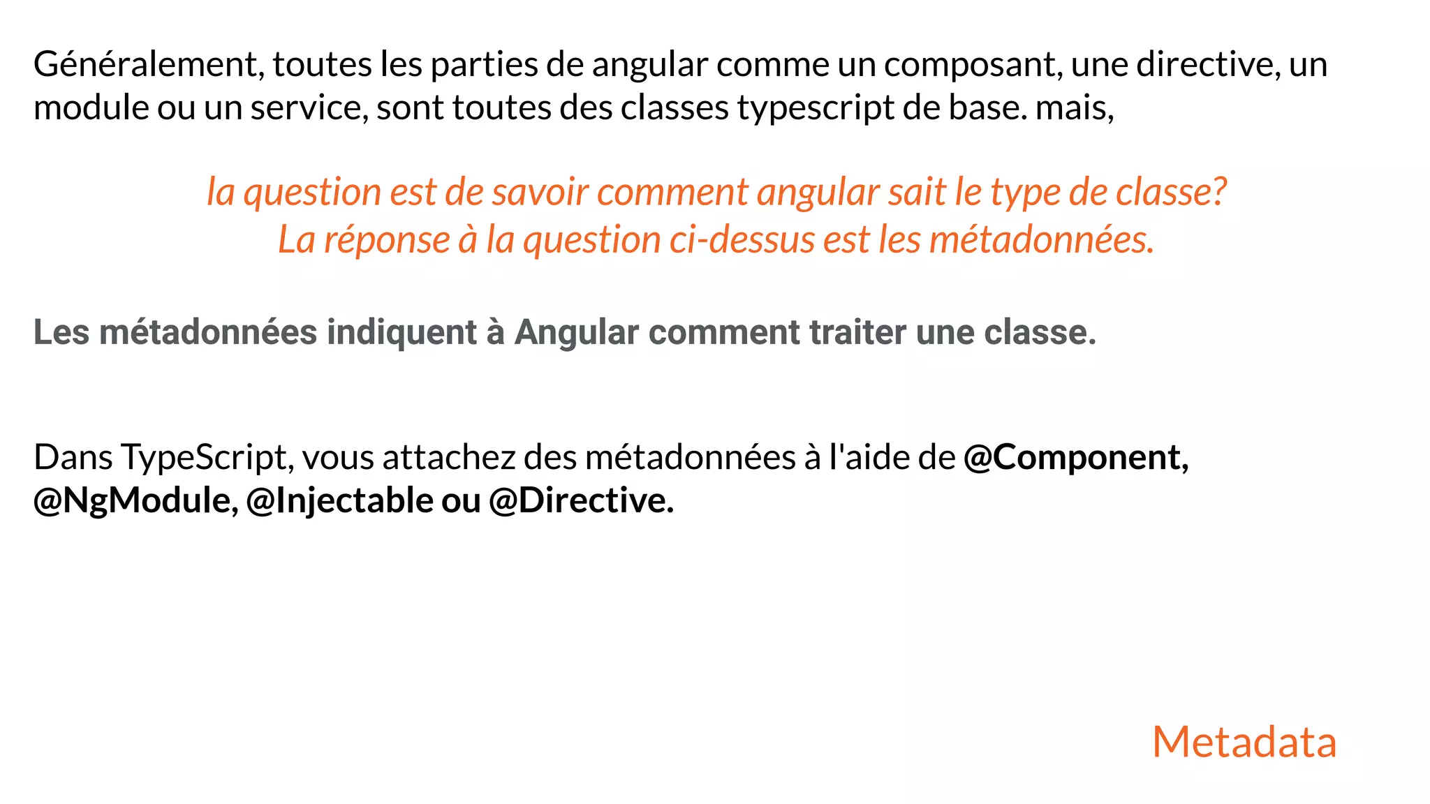 Généralement, toutes les parties de angular comme un composant, une directive, un
module ou un service, sont toutes des classes typescript de base. mais,
la question est de savoir comment angular sait le type de classe?
La réponse à la question ci-dessus est les métadonnées.
Les métadonnées indiquent à Angular comment traiter une classe.
Dans TypeScript, vous attachez des métadonnées à l'aide de @Component,
@NgModule, @Injectable ou @Directive.
Metadata
 
