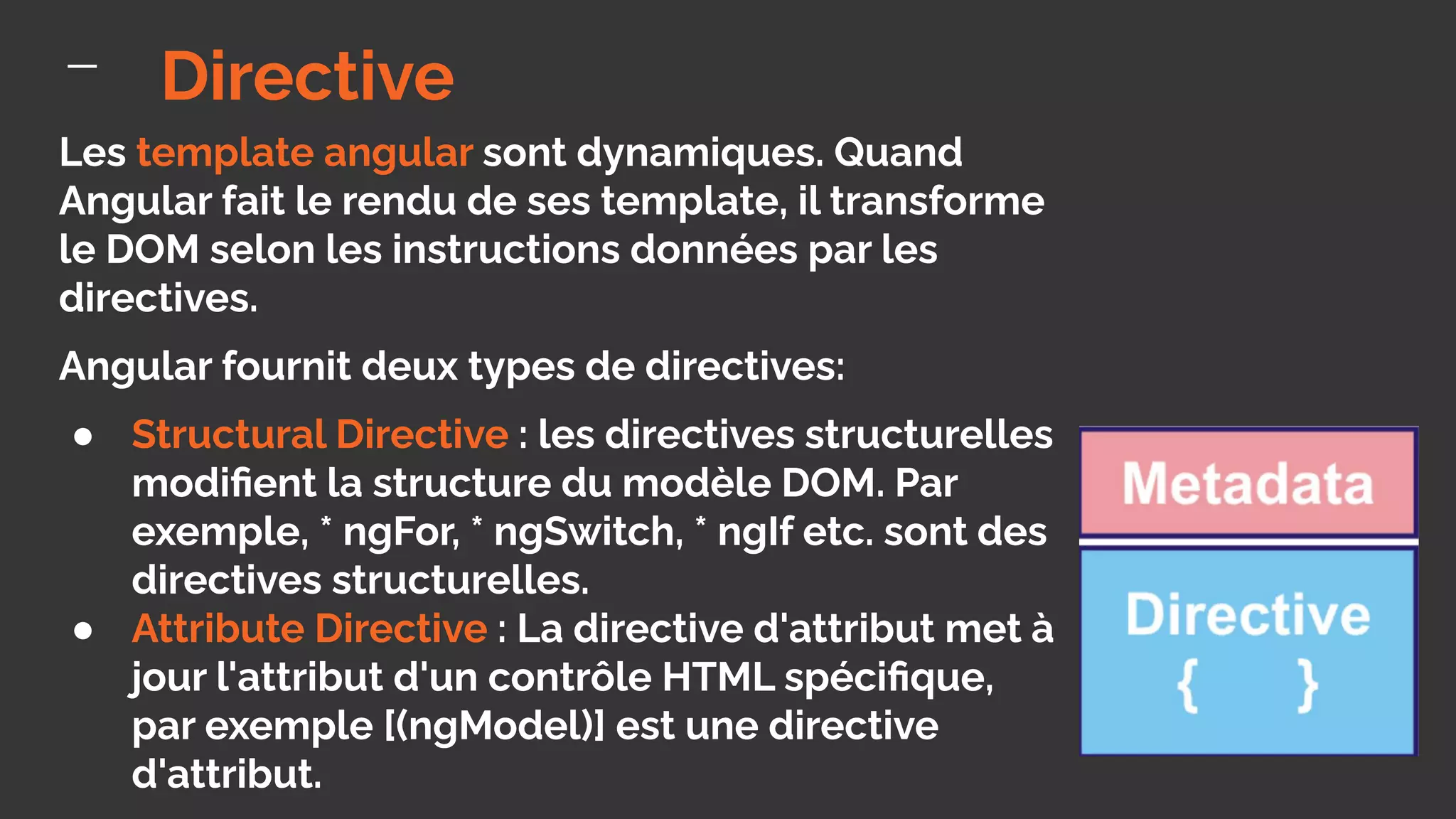 Les template angular sont dynamiques. Quand
Angular fait le rendu de ses template, il transforme
le DOM selon les instructions données par les
directives.
Angular fournit deux types de directives:
● Structural Directive : les directives structurelles
modiﬁent la structure du modèle DOM. Par
exemple, * ngFor, * ngSwitch, * ngIf etc. sont des
directives structurelles.
● Attribute Directive : La directive d'attribut met à
jour l'attribut d'un contrôle HTML spéciﬁque,
par exemple [(ngModel)] est une directive
d'attribut.
Directive
 