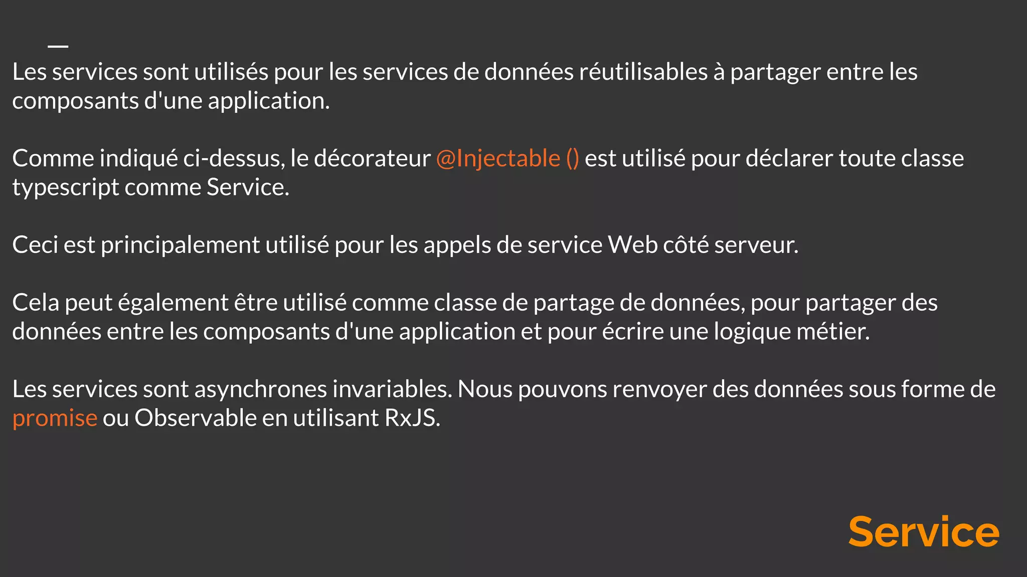 Les services sont utilisés pour les services de données réutilisables à partager entre les
composants d'une application.
Comme indiqué ci-dessus, le décorateur @Injectable () est utilisé pour déclarer toute classe
typescript comme Service.
Ceci est principalement utilisé pour les appels de service Web côté serveur.
Cela peut également être utilisé comme classe de partage de données, pour partager des
données entre les composants d'une application et pour écrire une logique métier.
Les services sont asynchrones invariables. Nous pouvons renvoyer des données sous forme de
promise ou Observable en utilisant RxJS.
Service
 