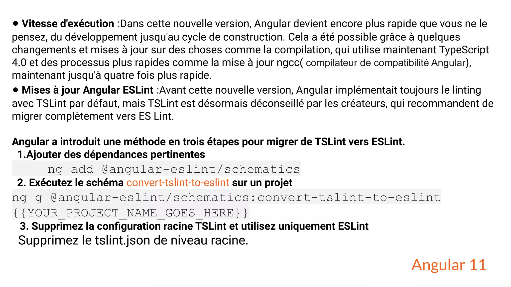 • Vitesse d'exécution :Dans cette nouvelle version, Angular devient encore plus rapide que vous ne le
pensez, du développement jusqu'au cycle de construction. Cela a été possible grâce à quelques
changements et mises à jour sur des choses comme la compilation, qui utilise maintenant TypeScript
4.0 et des processus plus rapides comme la mise à jour ngcc( compilateur de compatibilité Angular),
maintenant jusqu'à quatre fois plus rapide.
• Mises à jour Angular ESLint :Avant cette nouvelle version, Angular implémentait toujours le linting
avec TSLint par défaut, mais TSLint est désormais déconseillé par les créateurs, qui recommandent de
migrer complètement vers ES Lint.
Angular a introduit une méthode en trois étapes pour migrer de TSLint vers ESLint.
1.Ajouter des dépendances pertinentes
ng add @angular-eslint/schematics
2. Exécutez le schéma convert-tslint-to-eslint sur un projet
ng g @angular-eslint/schematics:convert-tslint-to-eslint
{{YOUR_PROJECT_NAME_GOES_HERE}}
3. Supprimez la conﬁguration racine TSLint et utilisez uniquement ESLint
Supprimez le tslint.json de niveau racine.
Angular 11
 