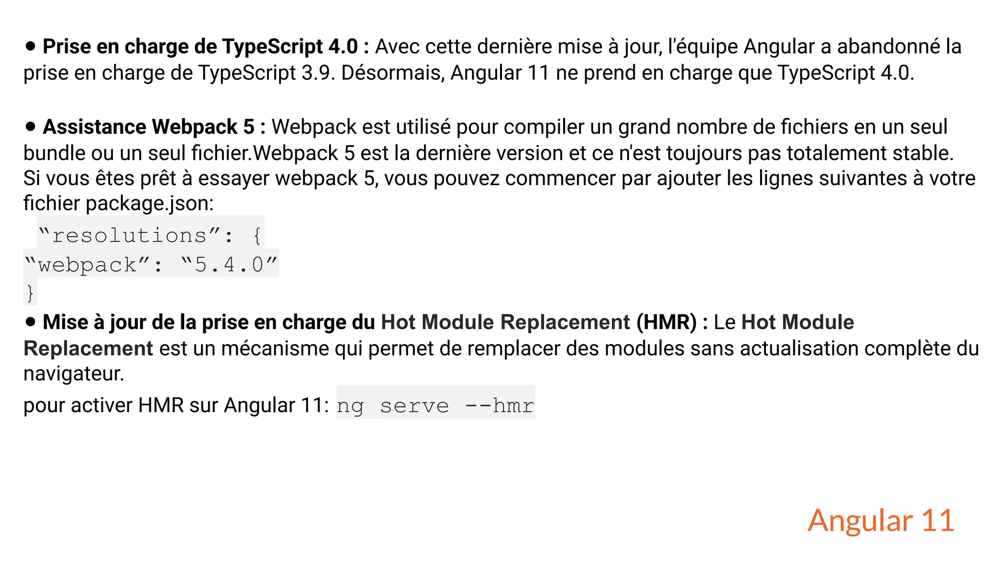 • Prise en charge de TypeScript 4.0 : Avec cette dernière mise à jour, l'équipe Angular a abandonné la
prise en charge de TypeScript 3.9. Désormais, Angular 11 ne prend en charge que TypeScript 4.0.
• Assistance Webpack 5 : Webpack est utilisé pour compiler un grand nombre de ﬁchiers en un seul
bundle ou un seul ﬁchier.Webpack 5 est la dernière version et ce n'est toujours pas totalement stable.
Si vous êtes prêt à essayer webpack 5, vous pouvez commencer par ajouter les lignes suivantes à votre
ﬁchier package.json:
“resolutions”: {
“webpack”: “5.4.0”
}
• Mise à jour de la prise en charge du Hot Module Replacement (HMR) : Le Hot Module
Replacement est un mécanisme qui permet de remplacer des modules sans actualisation complète du
navigateur.
pour activer HMR sur Angular 11: ng serve --hmr
Angular 11
 
