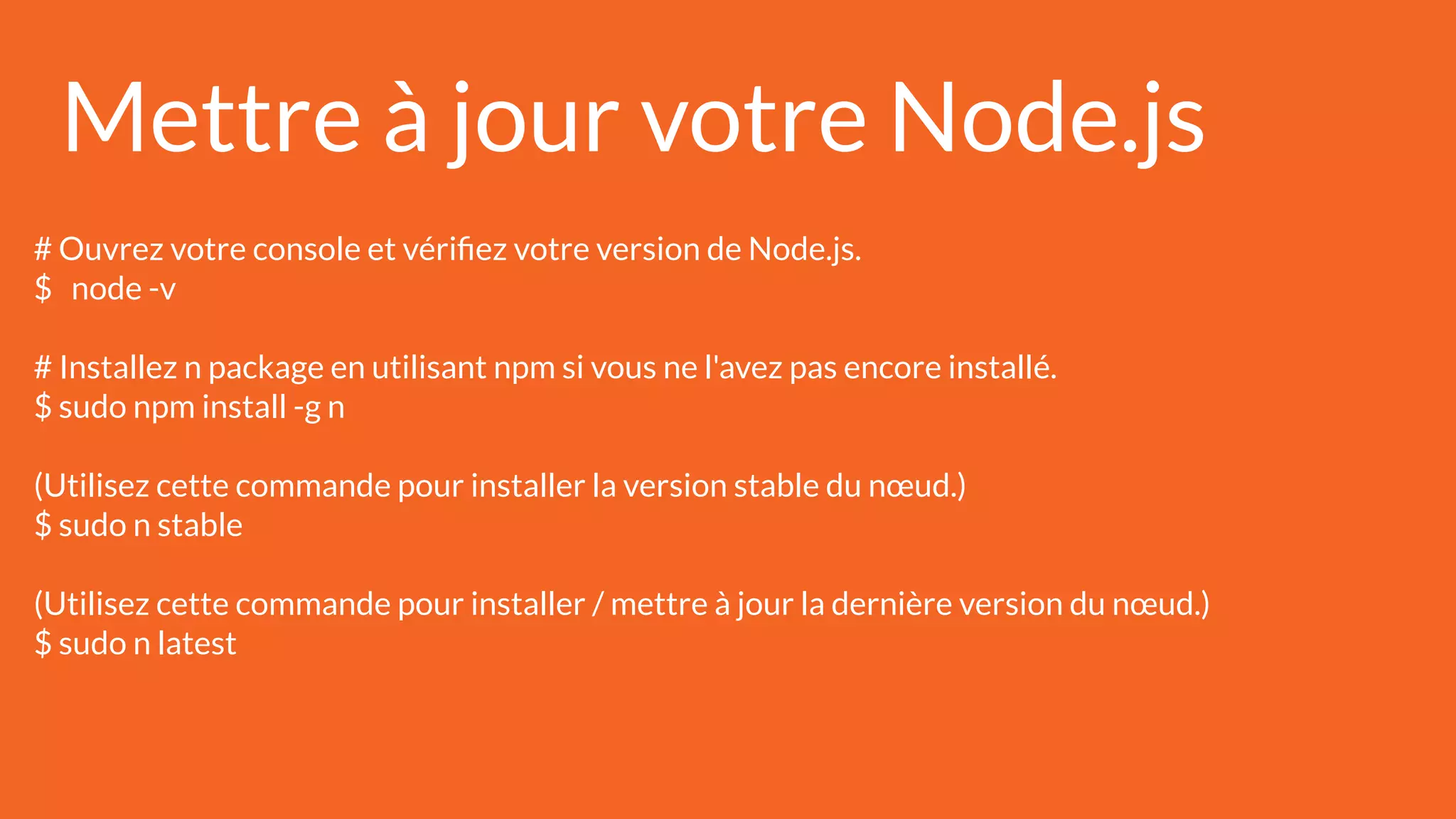 Mettre à jour votre Node.js
# Ouvrez votre console et vériﬁez votre version de Node.js.
$ node -v
# Installez n package en utilisant npm si vous ne l'avez pas encore installé.
$ sudo npm install -g n
(Utilisez cette commande pour installer la version stable du nœud.)
$ sudo n stable
(Utilisez cette commande pour installer / mettre à jour la dernière version du nœud.)
$ sudo n latest
 
