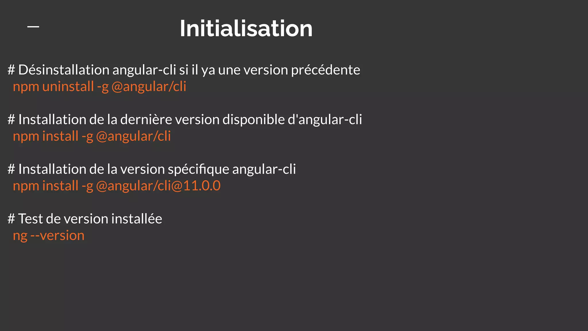 Initialisation
# Désinstallation angular-cli si il ya une version précédente
npm uninstall -g @angular/cli
# Installation de la dernière version disponible d'angular-cli
npm install -g @angular/cli
# Installation de la version spéciﬁque angular-cli
npm install -g @angular/cli@11.0.0
# Test de version installée
ng --version
 