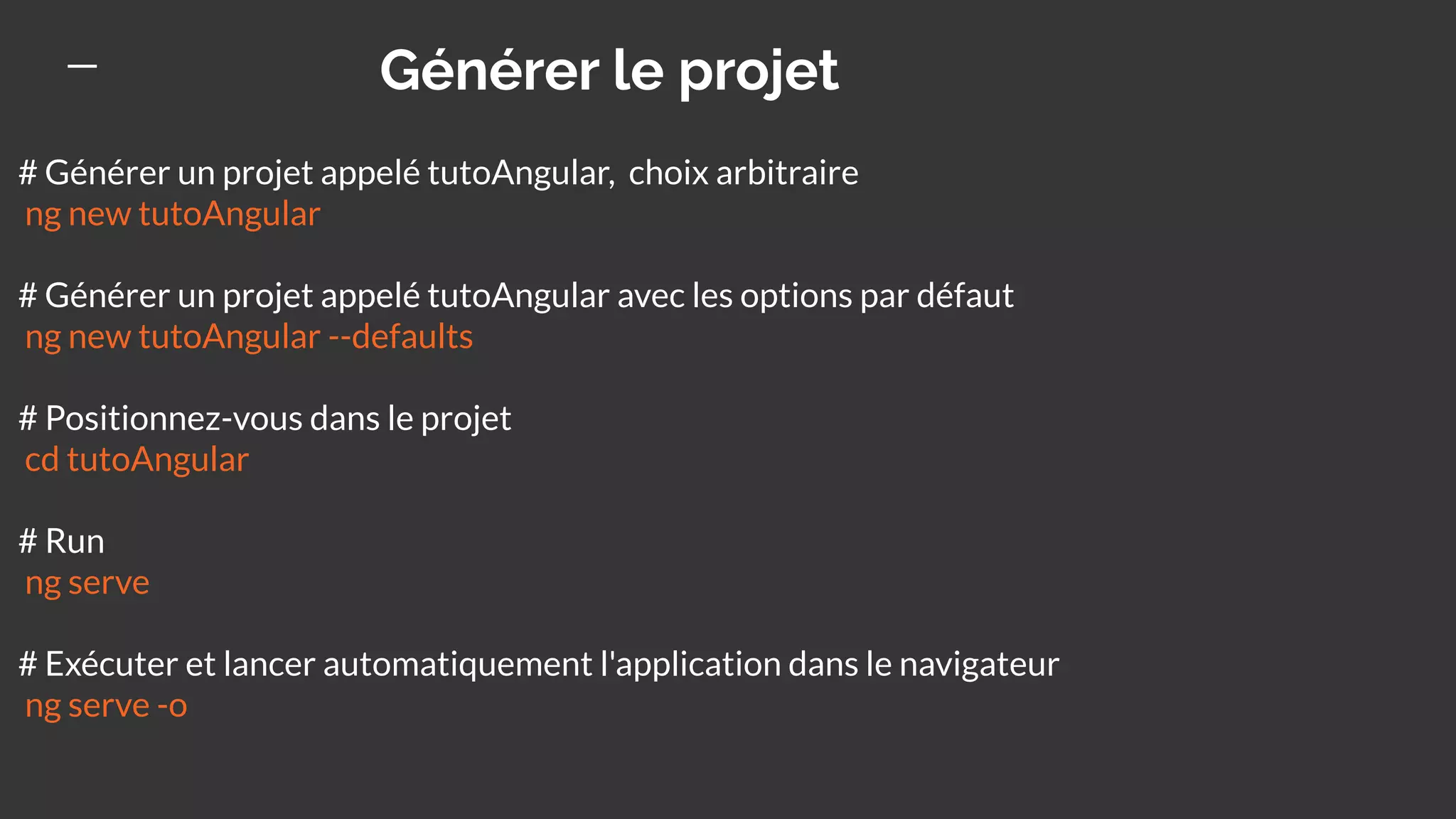 Générer le projet
# Générer un projet appelé tutoAngular, choix arbitraire
ng new tutoAngular
# Générer un projet appelé tutoAngular avec les options par défaut
ng new tutoAngular --defaults
# Positionnez-vous dans le projet
cd tutoAngular
# Run
ng serve
# Exécuter et lancer automatiquement l'application dans le navigateur
ng serve -o
 