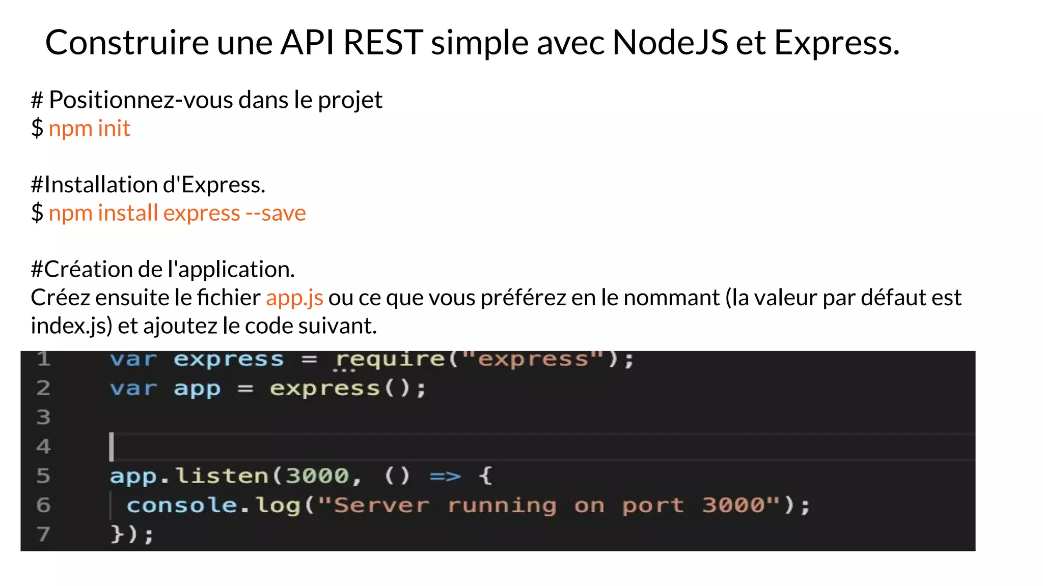 Construire une API REST simple avec NodeJS et Express.
# Positionnez-vous dans le projet
$ npm init
#Installation d'Express.
$ npm install express --save
#Création de l'application.
Créez ensuite le ﬁchier app.js ou ce que vous préférez en le nommant (la valeur par défaut est
index.js) et ajoutez le code suivant.
 