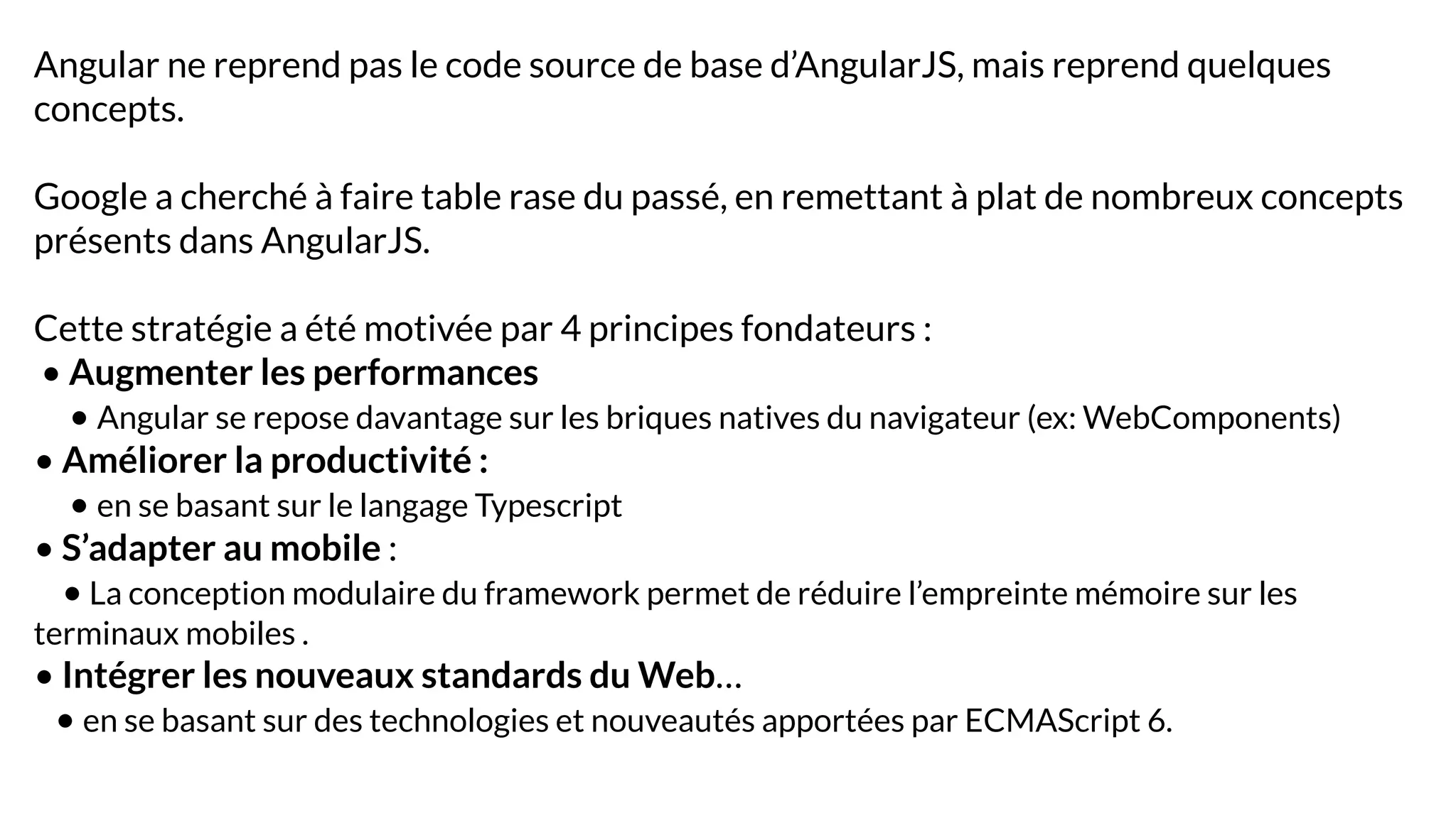 Angular ne reprend pas le code source de base d’AngularJS, mais reprend quelques
concepts.
Google a cherché à faire table rase du passé, en remettant à plat de nombreux concepts
présents dans AngularJS.
Cette stratégie a été motivée par 4 principes fondateurs :
• Augmenter les performances
• Angular se repose davantage sur les briques natives du navigateur (ex: WebComponents)
• Améliorer la productivité :
• en se basant sur le langage Typescript
• S’adapter au mobile :
• La conception modulaire du framework permet de réduire l’empreinte mémoire sur les
terminaux mobiles .
• Intégrer les nouveaux standards du Web…
• en se basant sur des technologies et nouveautés apportées par ECMAScript 6.
 