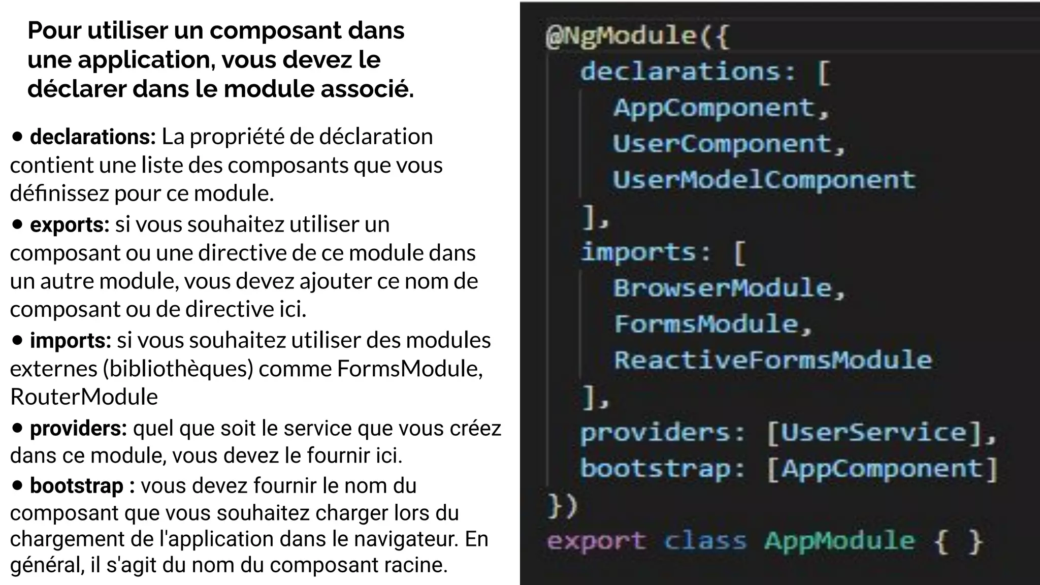 Pour utiliser un composant dans
une application, vous devez le
déclarer dans le module associé.
• declarations: La propriété de déclaration
contient une liste des composants que vous
déﬁnissez pour ce module.
• exports: si vous souhaitez utiliser un
composant ou une directive de ce module dans
un autre module, vous devez ajouter ce nom de
composant ou de directive ici.
• imports: si vous souhaitez utiliser des modules
externes (bibliothèques) comme FormsModule,
RouterModule
• providers: quel que soit le service que vous créez
dans ce module, vous devez le fournir ici.
• bootstrap : vous devez fournir le nom du
composant que vous souhaitez charger lors du
chargement de l'application dans le navigateur. En
général, il s'agit du nom du composant racine.
 