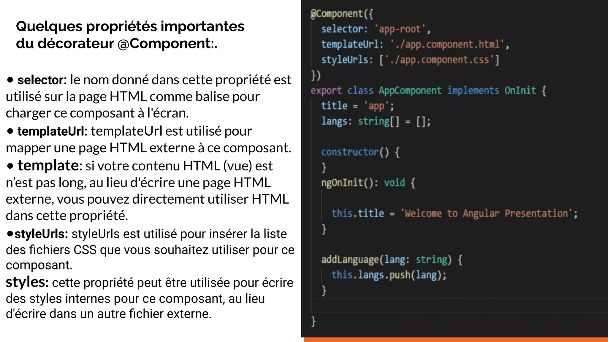Quelques propriétés importantes
du décorateur @Component:.
• selector: le nom donné dans cette propriété est
utilisé sur la page HTML comme balise pour
charger ce composant à l'écran.
• templateUrl: templateUrl est utilisé pour
mapper une page HTML externe à ce composant.
• template: si votre contenu HTML (vue) est
n’est pas long, au lieu d'écrire une page HTML
externe, vous pouvez directement utiliser HTML
dans cette propriété.
•styleUrls: styleUrls est utilisé pour insérer la liste
des ﬁchiers CSS que vous souhaitez utiliser pour ce
composant.
styles: cette propriété peut être utilisée pour écrire
des styles internes pour ce composant, au lieu
d'écrire dans un autre ﬁchier externe.
 