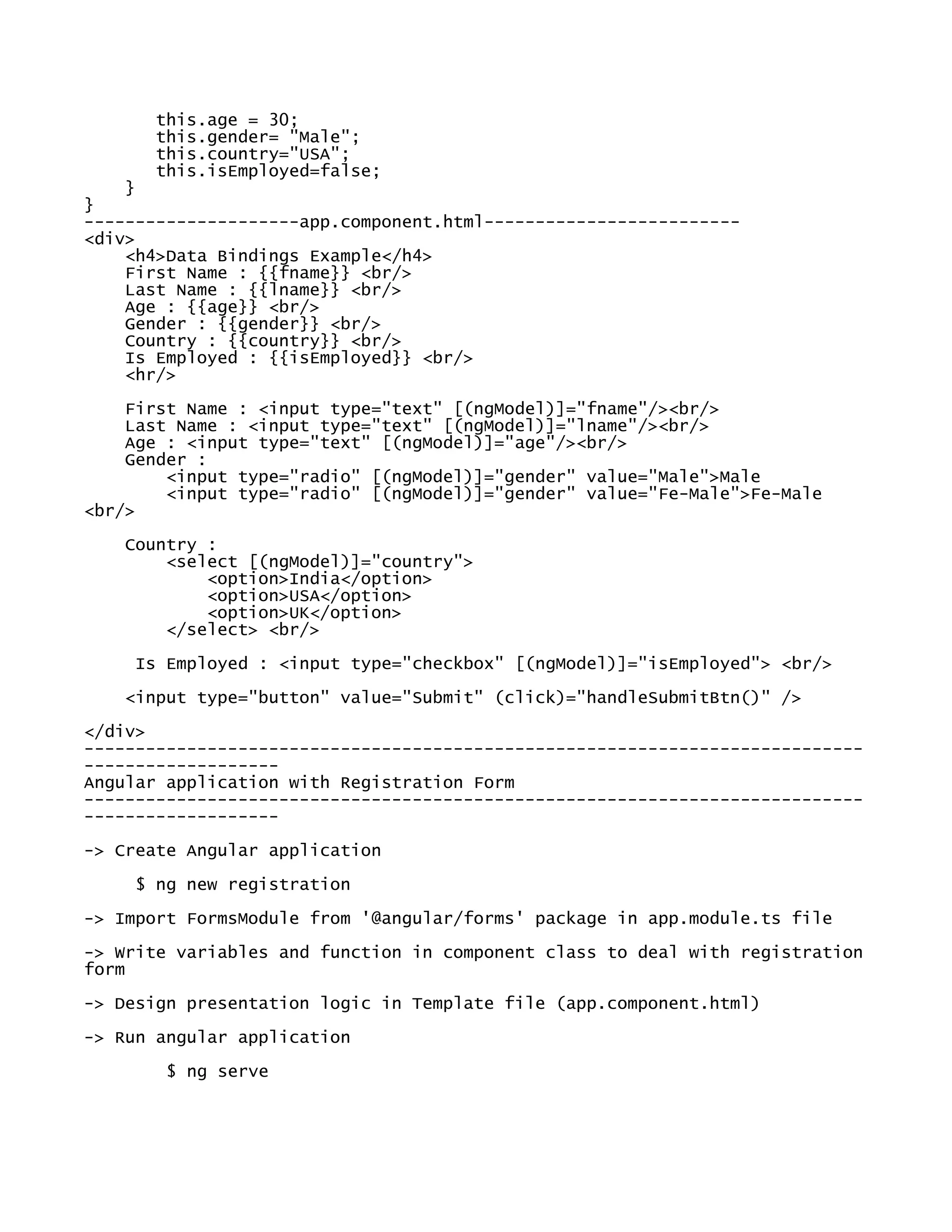 this.age = 30;
this.gender= "Male";
this.country="USA";
this.isEmployed=false;
}
}
---------------------app.component.html-------------------------
<div>
<h4>Data Bindings Example</h4>
First Name : {{fname}} <br/>
Last Name : {{lname}} <br/>
Age : {{age}} <br/>
Gender : {{gender}} <br/>
Country : {{country}} <br/>
Is Employed : {{isEmployed}} <br/>
<hr/>
First Name : <input type="text" [(ngModel)]="fname"/><br/>
Last Name : <input type="text" [(ngModel)]="lname"/><br/>
Age : <input type="text" [(ngModel)]="age"/><br/>
Gender :
<input type="radio" [(ngModel)]="gender" value="Male">Male
<input type="radio" [(ngModel)]="gender" value="Fe-Male">Fe-Male
<br/>
Country :
<select [(ngModel)]="country">
<option>India</option>
<option>USA</option>
<option>UK</option>
</select> <br/>
Is Employed : <input type="checkbox" [(ngModel)]="isEmployed"> <br/>
<input type="button" value="Submit" (click)="handleSubmitBtn()" />
</div>
----------------------------------------------------------------------------
-------------------
Angular application with Registration Form
----------------------------------------------------------------------------
-------------------
-> Create Angular application
$ ng new registration
-> Import FormsModule from '@angular/forms' package in app.module.ts file
-> Write variables and function in component class to deal with registration
form
-> Design presentation logic in Template file (app.component.html)
-> Run angular application
$ ng serve
 