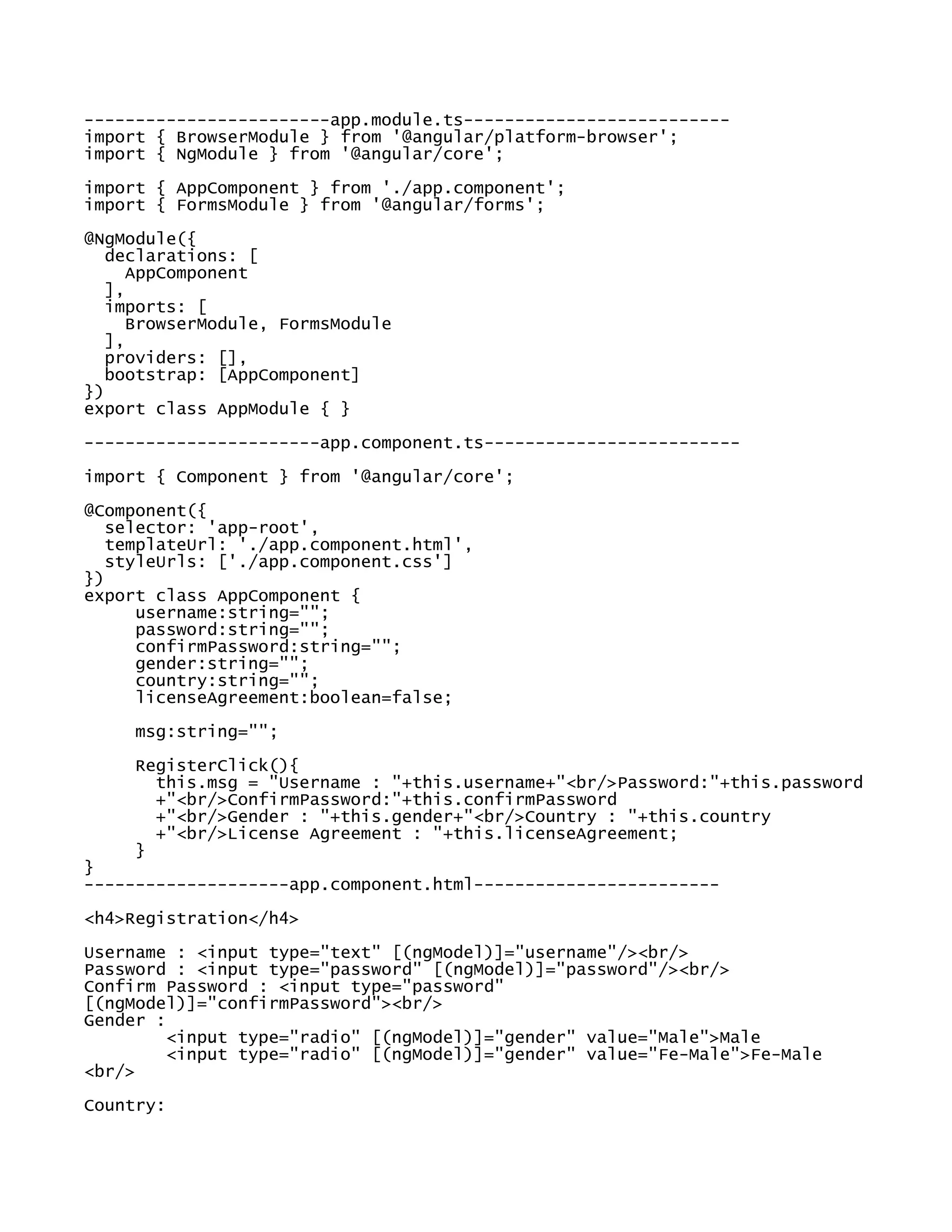 ------------------------app.module.ts--------------------------
import { BrowserModule } from '@angular/platform-browser';
import { NgModule } from '@angular/core';
import { AppComponent } from './app.component';
import { FormsModule } from '@angular/forms';
@NgModule({
declarations: [
AppComponent
],
imports: [
BrowserModule, FormsModule
],
providers: [],
bootstrap: [AppComponent]
})
export class AppModule { }
-----------------------app.component.ts-------------------------
import { Component } from '@angular/core';
@Component({
selector: 'app-root',
templateUrl: './app.component.html',
styleUrls: ['./app.component.css']
})
export class AppComponent {
username:string="";
password:string="";
confirmPassword:string="";
gender:string="";
country:string="";
licenseAgreement:boolean=false;
msg:string="";
RegisterClick(){
this.msg = "Username : "+this.username+"<br/>Password:"+this.password
+"<br/>ConfirmPassword:"+this.confirmPassword
+"<br/>Gender : "+this.gender+"<br/>Country : "+this.country
+"<br/>License Agreement : "+this.licenseAgreement;
}
}
--------------------app.component.html------------------------
<h4>Registration</h4>
Username : <input type="text" [(ngModel)]="username"/><br/>
Password : <input type="password" [(ngModel)]="password"/><br/>
Confirm Password : <input type="password"
[(ngModel)]="confirmPassword"><br/>
Gender :
<input type="radio" [(ngModel)]="gender" value="Male">Male
<input type="radio" [(ngModel)]="gender" value="Fe-Male">Fe-Male
<br/>
Country:
 