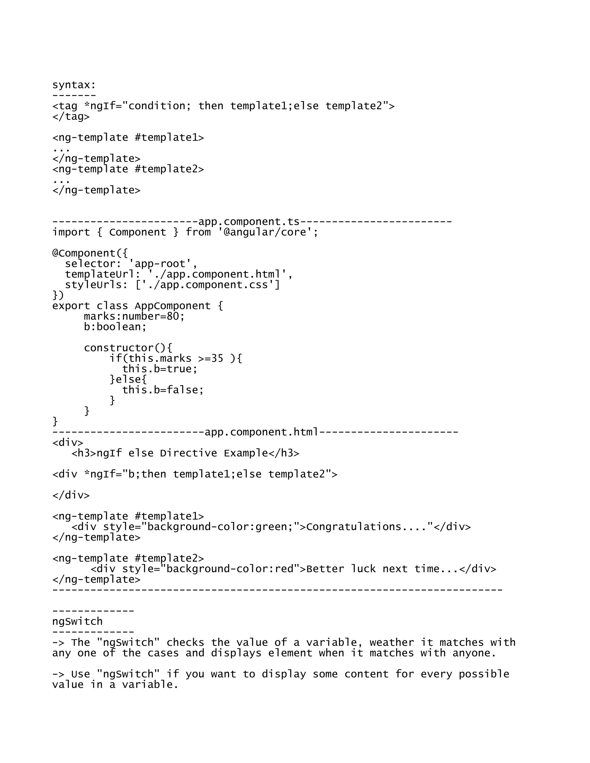 syntax:
-------
<tag *ngIf="condition; then template1;else template2">
</tag>
<ng-template #template1>
...
</ng-template>
<ng-template #template2>
...
</ng-template>
-----------------------app.component.ts------------------------
import { Component } from '@angular/core';
@Component({
selector: 'app-root',
templateUrl: './app.component.html',
styleUrls: ['./app.component.css']
})
export class AppComponent {
marks:number=80;
b:boolean;
constructor(){
if(this.marks >=35 ){
this.b=true;
}else{
this.b=false;
}
}
}
------------------------app.component.html----------------------
<div>
<h3>ngIf else Directive Example</h3>
<div *ngIf="b;then template1;else template2">
</div>
<ng-template #template1>
<div style="background-color:green;">Congratulations...."</div>
</ng-template>
<ng-template #template2>
<div style="background-color:red">Better luck next time...</div>
</ng-template>
-----------------------------------------------------------------------
-------------
ngSwitch
-------------
-> The "ngSwitch" checks the value of a variable, weather it matches with
any one of the cases and displays element when it matches with anyone.
-> Use "ngSwitch" if you want to display some content for every possible
value in a variable.
 