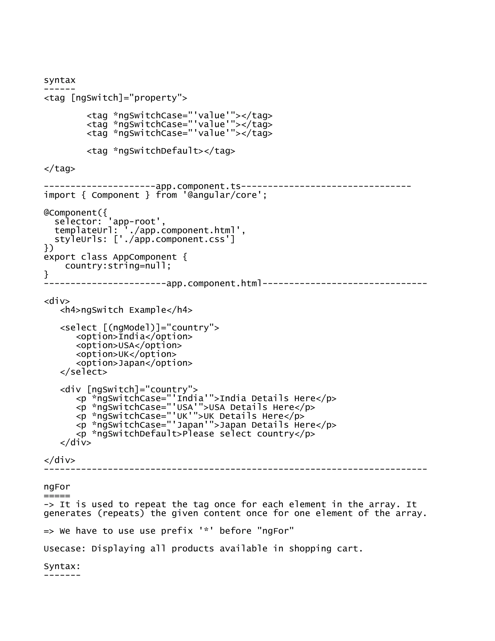 syntax
------
<tag [ngSwitch]="property">
<tag *ngSwitchCase="'value'"></tag>
<tag *ngSwitchCase="'value'"></tag>
<tag *ngSwitchCase="'value'"></tag>
<tag *ngSwitchDefault></tag>
</tag>
---------------------app.component.ts--------------------------------
import { Component } from '@angular/core';
@Component({
selector: 'app-root',
templateUrl: './app.component.html',
styleUrls: ['./app.component.css']
})
export class AppComponent {
country:string=null;
}
-----------------------app.component.html-------------------------------
<div>
<h4>ngSwitch Example</h4>
<select [(ngModel)]="country">
<option>India</option>
<option>USA</option>
<option>UK</option>
<option>Japan</option>
</select>
<div [ngSwitch]="country">
<p *ngSwitchCase="'India'">India Details Here</p>
<p *ngSwitchCase="'USA'">USA Details Here</p>
<p *ngSwitchCase="'UK'">UK Details Here</p>
<p *ngSwitchCase="'Japan'">Japan Details Here</p>
<p *ngSwitchDefault>Please select country</p>
</div>
</div>
------------------------------------------------------------------------
ngFor
=====
-> It is used to repeat the tag once for each element in the array. It
generates (repeats) the given content once for one element of the array.
=> We have to use use prefix '*' before "ngFor"
Usecase: Displaying all products available in shopping cart.
Syntax:
-------
 