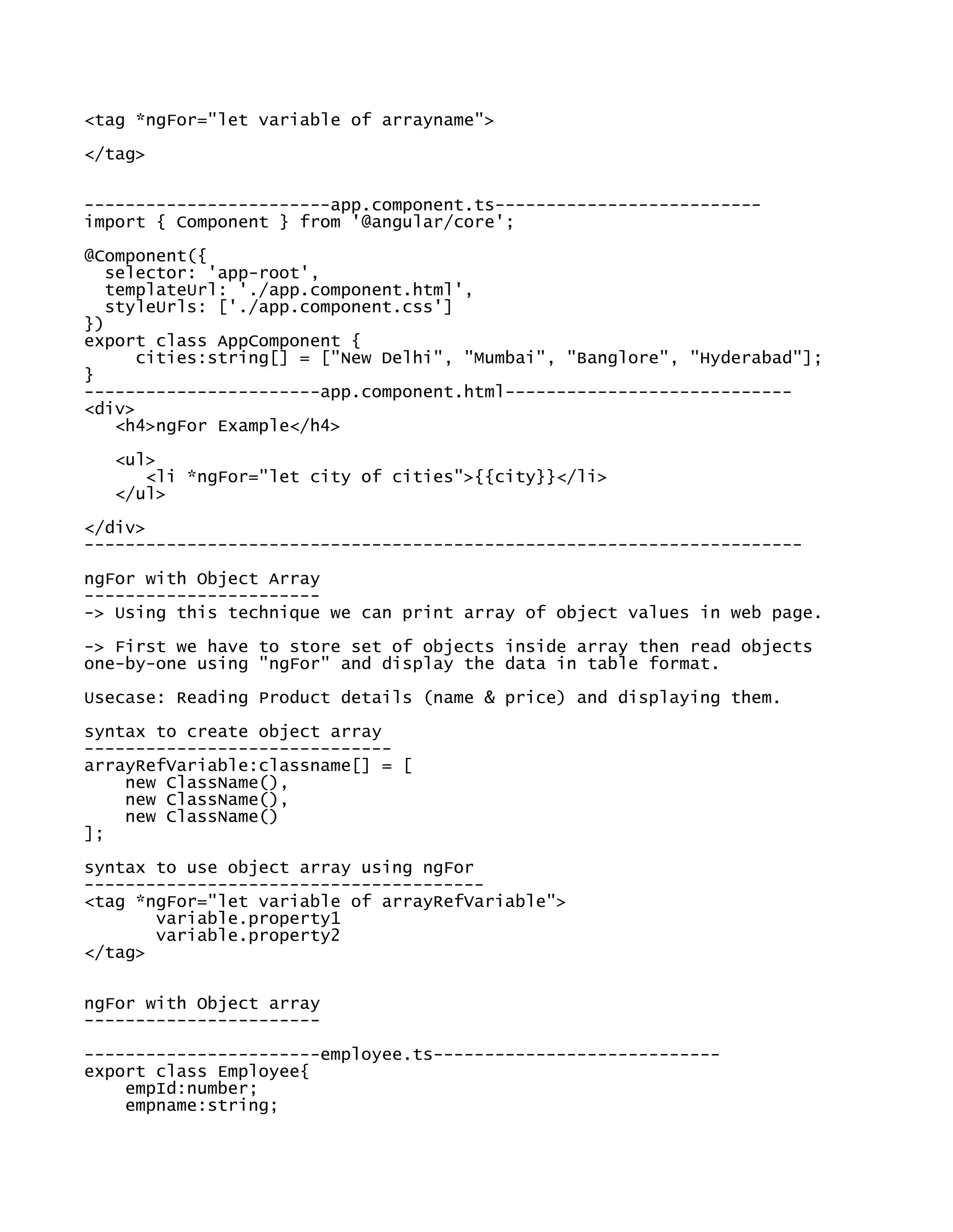 <tag *ngFor="let variable of arrayname">
</tag>
------------------------app.component.ts--------------------------
import { Component } from '@angular/core';
@Component({
selector: 'app-root',
templateUrl: './app.component.html',
styleUrls: ['./app.component.css']
})
export class AppComponent {
cities:string[] = ["New Delhi", "Mumbai", "Banglore", "Hyderabad"];
}
-----------------------app.component.html----------------------------
<div>
<h4>ngFor Example</h4>
<ul>
<li *ngFor="let city of cities">{{city}}</li>
</ul>
</div>
----------------------------------------------------------------------
ngFor with Object Array
-----------------------
-> Using this technique we can print array of object values in web page.
-> First we have to store set of objects inside array then read objects
one-by-one using "ngFor" and display the data in table format.
Usecase: Reading Product details (name & price) and displaying them.
syntax to create object array
------------------------------
arrayRefVariable:classname[] = [
new ClassName(),
new ClassName(),
new ClassName()
];
syntax to use object array using ngFor
---------------------------------------
<tag *ngFor="let variable of arrayRefVariable">
variable.property1
variable.property2
</tag>
ngFor with Object array
-----------------------
-----------------------employee.ts----------------------------
export class Employee{
empId:number;
empname:string;
 