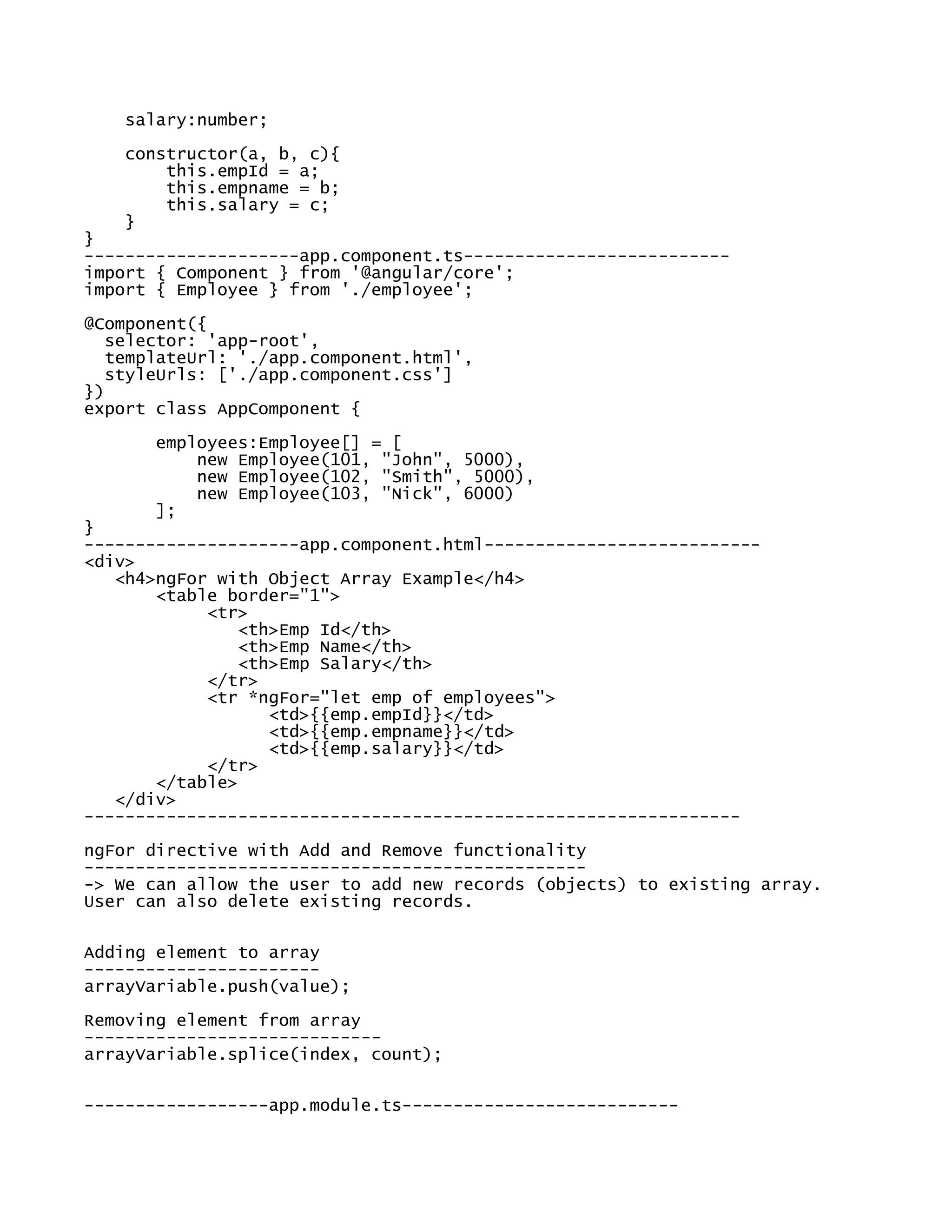salary:number;
constructor(a, b, c){
this.empId = a;
this.empname = b;
this.salary = c;
}
}
---------------------app.component.ts--------------------------
import { Component } from '@angular/core';
import { Employee } from './employee';
@Component({
selector: 'app-root',
templateUrl: './app.component.html',
styleUrls: ['./app.component.css']
})
export class AppComponent {
employees:Employee[] = [
new Employee(101, "John", 5000),
new Employee(102, "Smith", 5000),
new Employee(103, "Nick", 6000)
];
}
---------------------app.component.html---------------------------
<div>
<h4>ngFor with Object Array Example</h4>
<table border="1">
<tr>
<th>Emp Id</th>
<th>Emp Name</th>
<th>Emp Salary</th>
</tr>
<tr *ngFor="let emp of employees">
<td>{{emp.empId}}</td>
<td>{{emp.empname}}</td>
<td>{{emp.salary}}</td>
</tr>
</table>
</div>
----------------------------------------------------------------
ngFor directive with Add and Remove functionality
-------------------------------------------------
-> We can allow the user to add new records (objects) to existing array.
User can also delete existing records.
Adding element to array
-----------------------
arrayVariable.push(value);
Removing element from array
-----------------------------
arrayVariable.splice(index, count);
------------------app.module.ts---------------------------
 