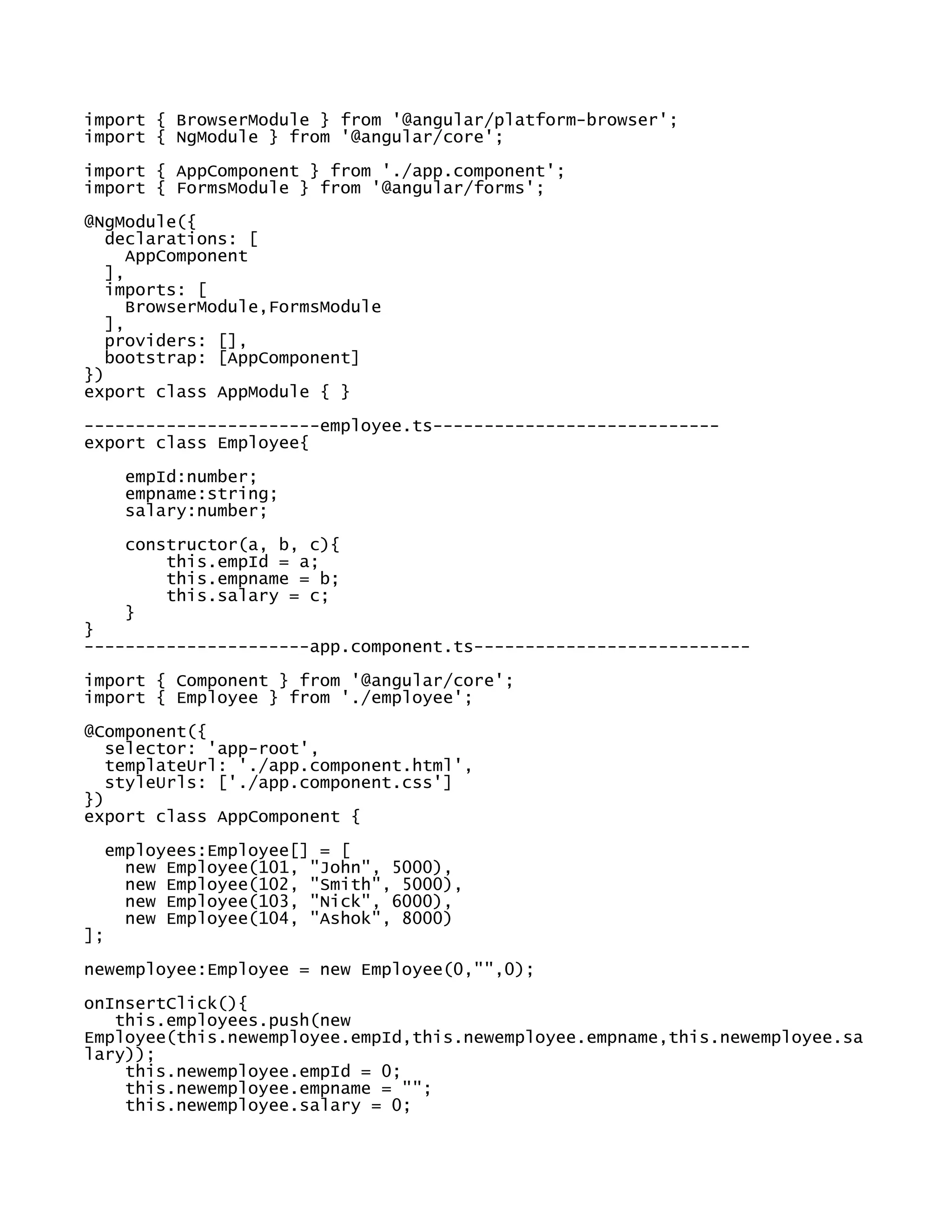 import { BrowserModule } from '@angular/platform-browser';
import { NgModule } from '@angular/core';
import { AppComponent } from './app.component';
import { FormsModule } from '@angular/forms';
@NgModule({
declarations: [
AppComponent
],
imports: [
BrowserModule,FormsModule
],
providers: [],
bootstrap: [AppComponent]
})
export class AppModule { }
-----------------------employee.ts----------------------------
export class Employee{
empId:number;
empname:string;
salary:number;
constructor(a, b, c){
this.empId = a;
this.empname = b;
this.salary = c;
}
}
----------------------app.component.ts---------------------------
import { Component } from '@angular/core';
import { Employee } from './employee';
@Component({
selector: 'app-root',
templateUrl: './app.component.html',
styleUrls: ['./app.component.css']
})
export class AppComponent {
employees:Employee[] = [
new Employee(101, "John", 5000),
new Employee(102, "Smith", 5000),
new Employee(103, "Nick", 6000),
new Employee(104, "Ashok", 8000)
];
newemployee:Employee = new Employee(0,"",0);
onInsertClick(){
this.employees.push(new
Employee(this.newemployee.empId,this.newemployee.empname,this.newemployee.sa
lary));
this.newemployee.empId = 0;
this.newemployee.empname = "";
this.newemployee.salary = 0;
 