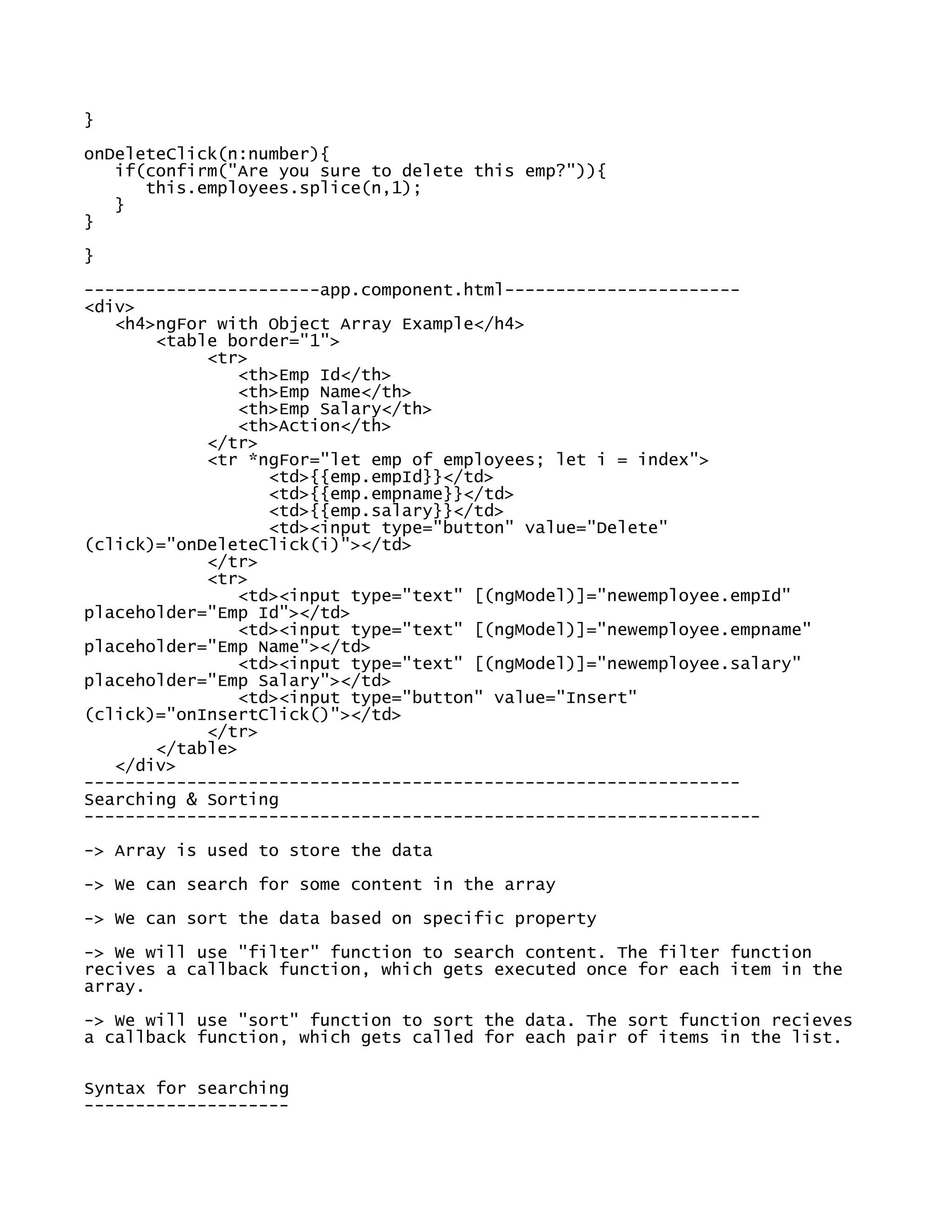 }
onDeleteClick(n:number){
if(confirm("Are you sure to delete this emp?")){
this.employees.splice(n,1);
}
}
}
-----------------------app.component.html-----------------------
<div>
<h4>ngFor with Object Array Example</h4>
<table border="1">
<tr>
<th>Emp Id</th>
<th>Emp Name</th>
<th>Emp Salary</th>
<th>Action</th>
</tr>
<tr *ngFor="let emp of employees; let i = index">
<td>{{emp.empId}}</td>
<td>{{emp.empname}}</td>
<td>{{emp.salary}}</td>
<td><input type="button" value="Delete"
(click)="onDeleteClick(i)"></td>
</tr>
<tr>
<td><input type="text" [(ngModel)]="newemployee.empId"
placeholder="Emp Id"></td>
<td><input type="text" [(ngModel)]="newemployee.empname"
placeholder="Emp Name"></td>
<td><input type="text" [(ngModel)]="newemployee.salary"
placeholder="Emp Salary"></td>
<td><input type="button" value="Insert"
(click)="onInsertClick()"></td>
</tr>
</table>
</div>
----------------------------------------------------------------
Searching & Sorting
------------------------------------------------------------------
-> Array is used to store the data
-> We can search for some content in the array
-> We can sort the data based on specific property
-> We will use "filter" function to search content. The filter function
recives a callback function, which gets executed once for each item in the
array.
-> We will use "sort" function to sort the data. The sort function recieves
a callback function, which gets called for each pair of items in the list.
Syntax for searching
--------------------
 