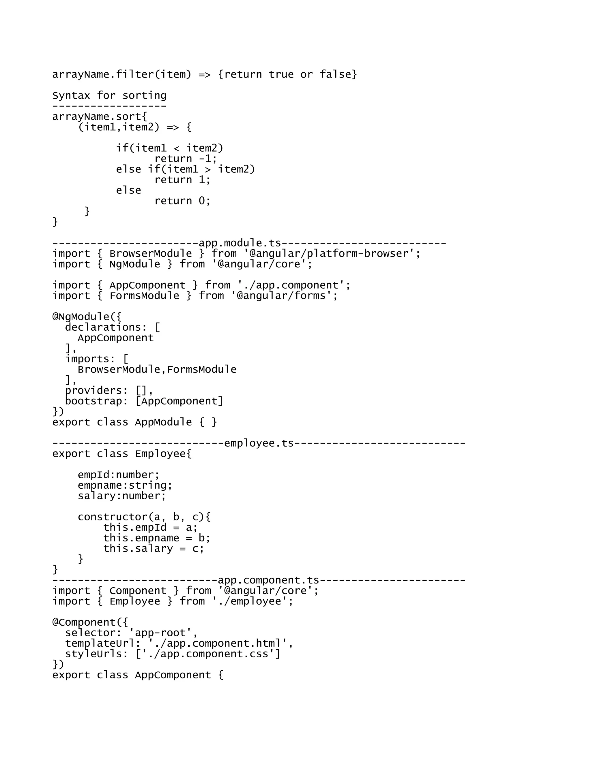 arrayName.filter(item) => {return true or false}
Syntax for sorting
------------------
arrayName.sort{
(item1,item2) => {
if(item1 < item2)
return -1;
else if(item1 > item2)
return 1;
else
return 0;
}
}
-----------------------app.module.ts--------------------------
import { BrowserModule } from '@angular/platform-browser';
import { NgModule } from '@angular/core';
import { AppComponent } from './app.component';
import { FormsModule } from '@angular/forms';
@NgModule({
declarations: [
AppComponent
],
imports: [
BrowserModule,FormsModule
],
providers: [],
bootstrap: [AppComponent]
})
export class AppModule { }
---------------------------employee.ts---------------------------
export class Employee{
empId:number;
empname:string;
salary:number;
constructor(a, b, c){
this.empId = a;
this.empname = b;
this.salary = c;
}
}
--------------------------app.component.ts-----------------------
import { Component } from '@angular/core';
import { Employee } from './employee';
@Component({
selector: 'app-root',
templateUrl: './app.component.html',
styleUrls: ['./app.component.css']
})
export class AppComponent {
 