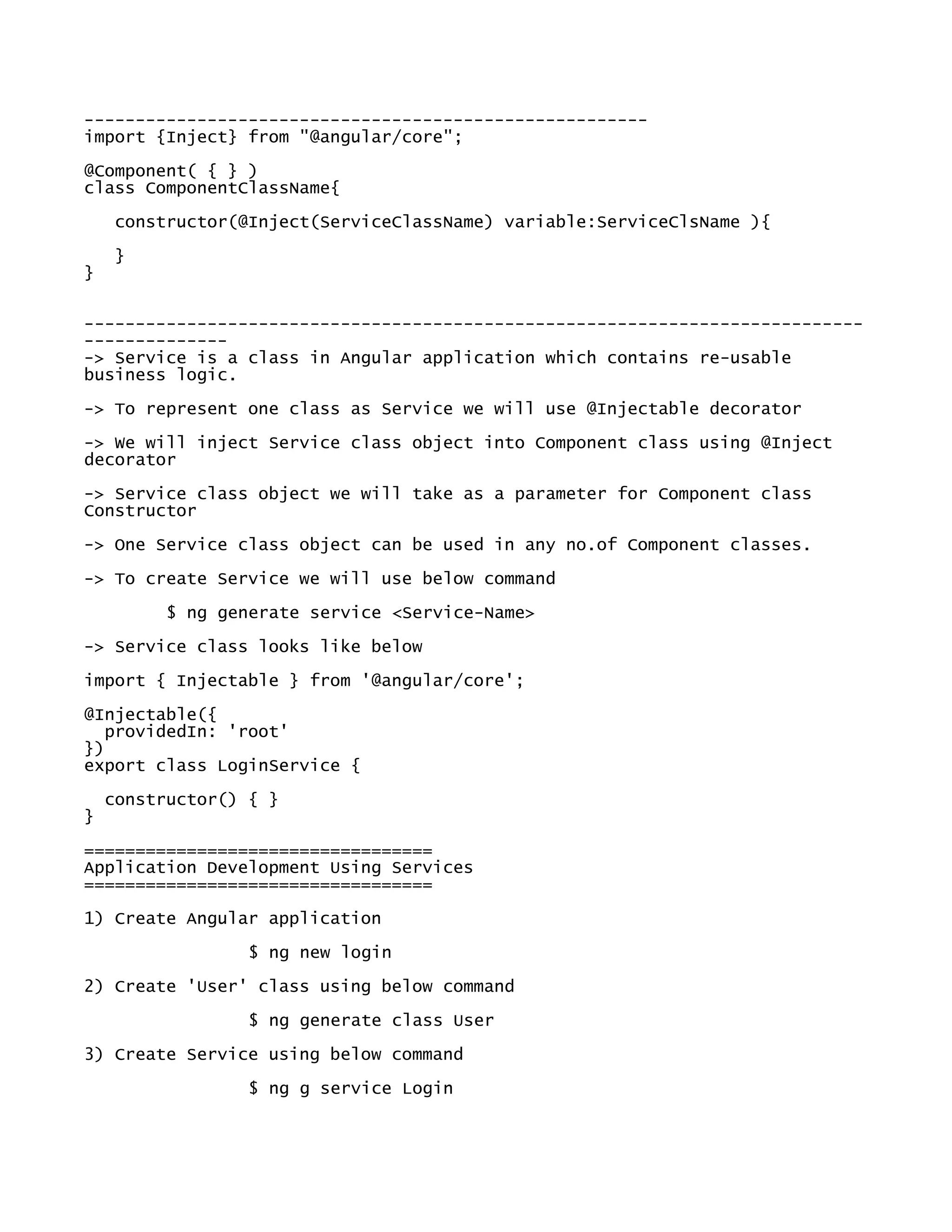 -------------------------------------------------------
import {Inject} from "@angular/core";
@Component( { } )
class ComponentClassName{
constructor(@Inject(ServiceClassName) variable:ServiceClsName ){
}
}
----------------------------------------------------------------------------
--------------
-> Service is a class in Angular application which contains re-usable
business logic.
-> To represent one class as Service we will use @Injectable decorator
-> We will inject Service class object into Component class using @Inject
decorator
-> Service class object we will take as a parameter for Component class
Constructor
-> One Service class object can be used in any no.of Component classes.
-> To create Service we will use below command
$ ng generate service <Service-Name>
-> Service class looks like below
import { Injectable } from '@angular/core';
@Injectable({
providedIn: 'root'
})
export class LoginService {
constructor() { }
}
==================================
Application Development Using Services
==================================
1) Create Angular application
$ ng new login
2) Create 'User' class using below command
$ ng generate class User
3) Create Service using below command
$ ng g service Login
 