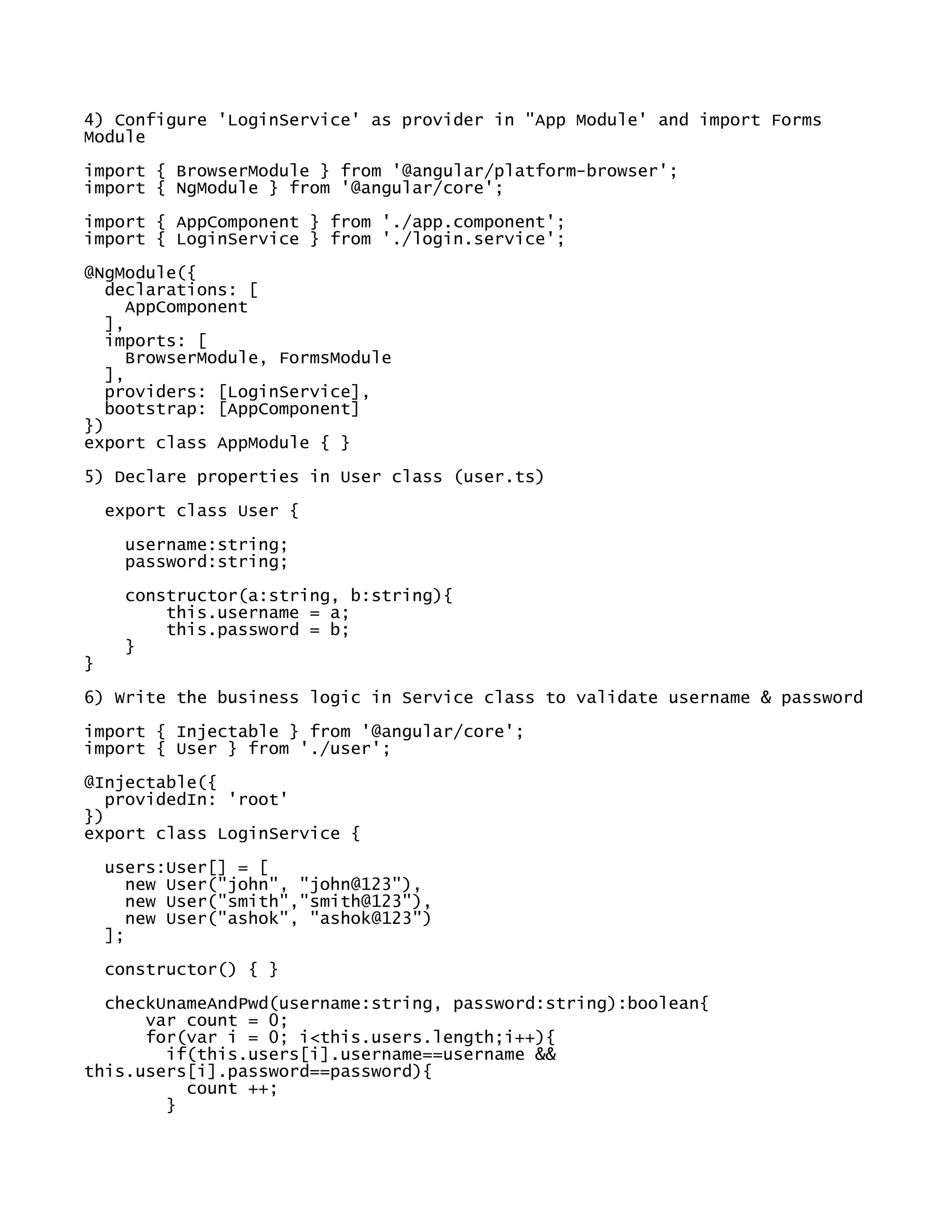 4) Configure 'LoginService' as provider in "App Module' and import Forms
Module
import { BrowserModule } from '@angular/platform-browser';
import { NgModule } from '@angular/core';
import { AppComponent } from './app.component';
import { LoginService } from './login.service';
@NgModule({
declarations: [
AppComponent
],
imports: [
BrowserModule, FormsModule
],
providers: [LoginService],
bootstrap: [AppComponent]
})
export class AppModule { }
5) Declare properties in User class (user.ts)
export class User {
username:string;
password:string;
constructor(a:string, b:string){
this.username = a;
this.password = b;
}
}
6) Write the business logic in Service class to validate username & password
import { Injectable } from '@angular/core';
import { User } from './user';
@Injectable({
providedIn: 'root'
})
export class LoginService {
users:User[] = [
new User("john", "john@123"),
new User("smith","smith@123"),
new User("ashok", "ashok@123")
];
constructor() { }
checkUnameAndPwd(username:string, password:string):boolean{
var count = 0;
for(var i = 0; i<this.users.length;i++){
if(this.users[i].username==username &&
this.users[i].password==password){
count ++;
}
 