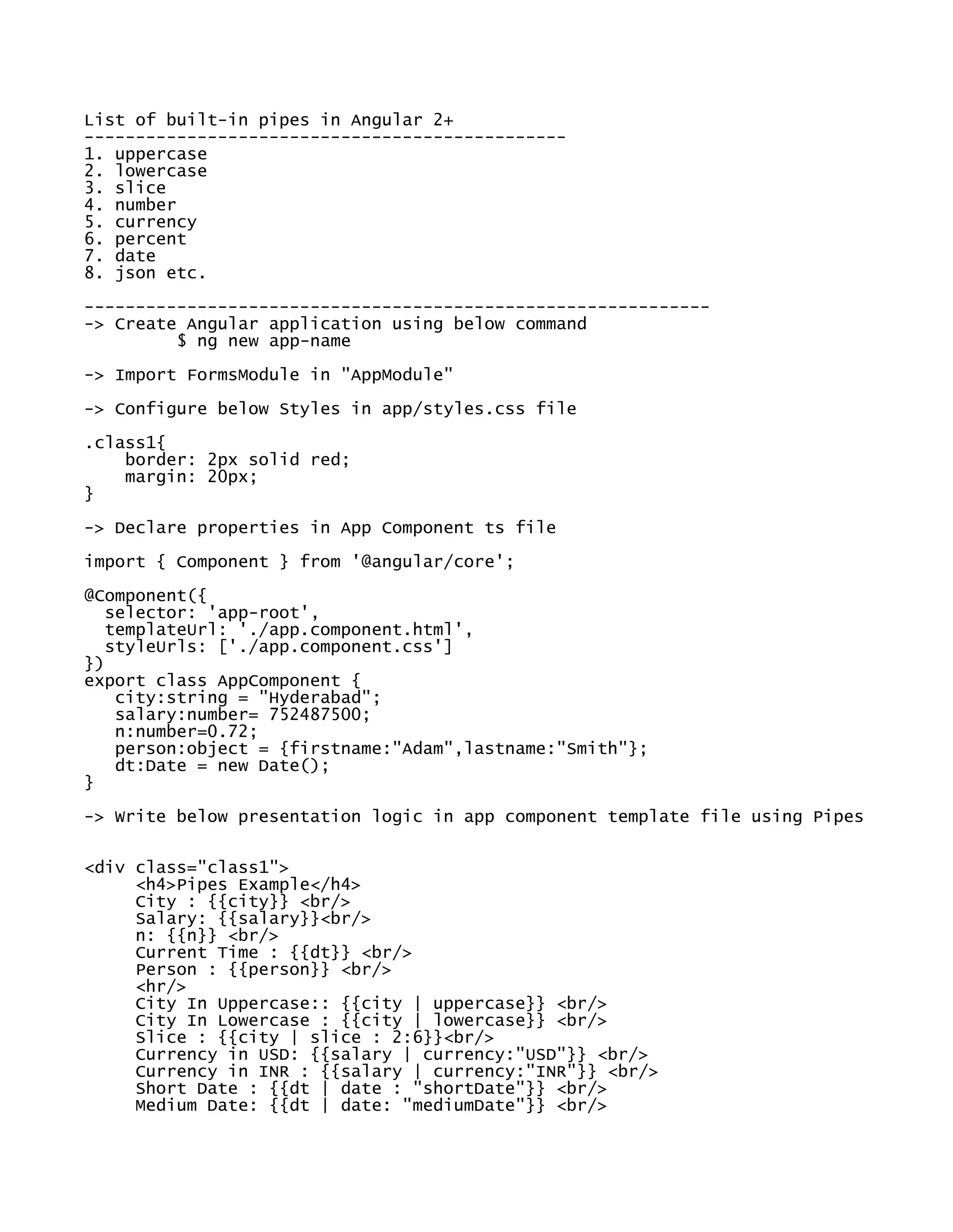List of built-in pipes in Angular 2+
-----------------------------------------------
1. uppercase
2. lowercase
3. slice
4. number
5. currency
6. percent
7. date
8. json etc.
-------------------------------------------------------------
-> Create Angular application using below command
$ ng new app-name
-> Import FormsModule in "AppModule"
-> Configure below Styles in app/styles.css file
.class1{
border: 2px solid red;
margin: 20px;
}
-> Declare properties in App Component ts file
import { Component } from '@angular/core';
@Component({
selector: 'app-root',
templateUrl: './app.component.html',
styleUrls: ['./app.component.css']
})
export class AppComponent {
city:string = "Hyderabad";
salary:number= 752487500;
n:number=0.72;
person:object = {firstname:"Adam",lastname:"Smith"};
dt:Date = new Date();
}
-> Write below presentation logic in app component template file using Pipes
<div class="class1">
<h4>Pipes Example</h4>
City : {{city}} <br/>
Salary: {{salary}}<br/>
n: {{n}} <br/>
Current Time : {{dt}} <br/>
Person : {{person}} <br/>
<hr/>
City In Uppercase:: {{city | uppercase}} <br/>
City In Lowercase : {{city | lowercase}} <br/>
Slice : {{city | slice : 2:6}}<br/>
Currency in USD: {{salary | currency:"USD"}} <br/>
Currency in INR : {{salary | currency:"INR"}} <br/>
Short Date : {{dt | date : "shortDate"}} <br/>
Medium Date: {{dt | date: "mediumDate"}} <br/>
 