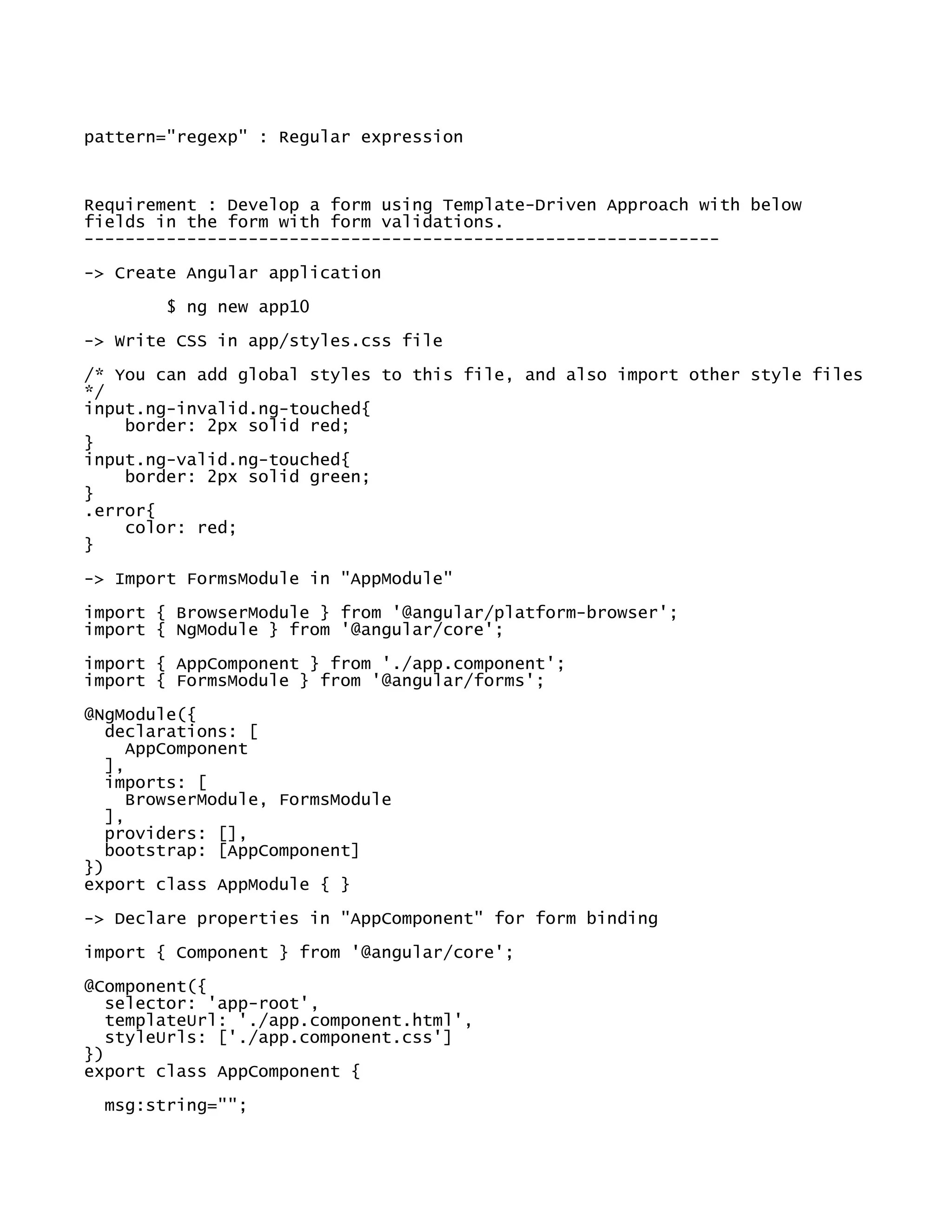 pattern="regexp" : Regular expression
Requirement : Develop a form using Template-Driven Approach with below
fields in the form with form validations.
--------------------------------------------------------------
-> Create Angular application
$ ng new app10
-> Write CSS in app/styles.css file
/* You can add global styles to this file, and also import other style files
*/
input.ng-invalid.ng-touched{
border: 2px solid red;
}
input.ng-valid.ng-touched{
border: 2px solid green;
}
.error{
color: red;
}
-> Import FormsModule in "AppModule"
import { BrowserModule } from '@angular/platform-browser';
import { NgModule } from '@angular/core';
import { AppComponent } from './app.component';
import { FormsModule } from '@angular/forms';
@NgModule({
declarations: [
AppComponent
],
imports: [
BrowserModule, FormsModule
],
providers: [],
bootstrap: [AppComponent]
})
export class AppModule { }
-> Declare properties in "AppComponent" for form binding
import { Component } from '@angular/core';
@Component({
selector: 'app-root',
templateUrl: './app.component.html',
styleUrls: ['./app.component.css']
})
export class AppComponent {
msg:string="";
 