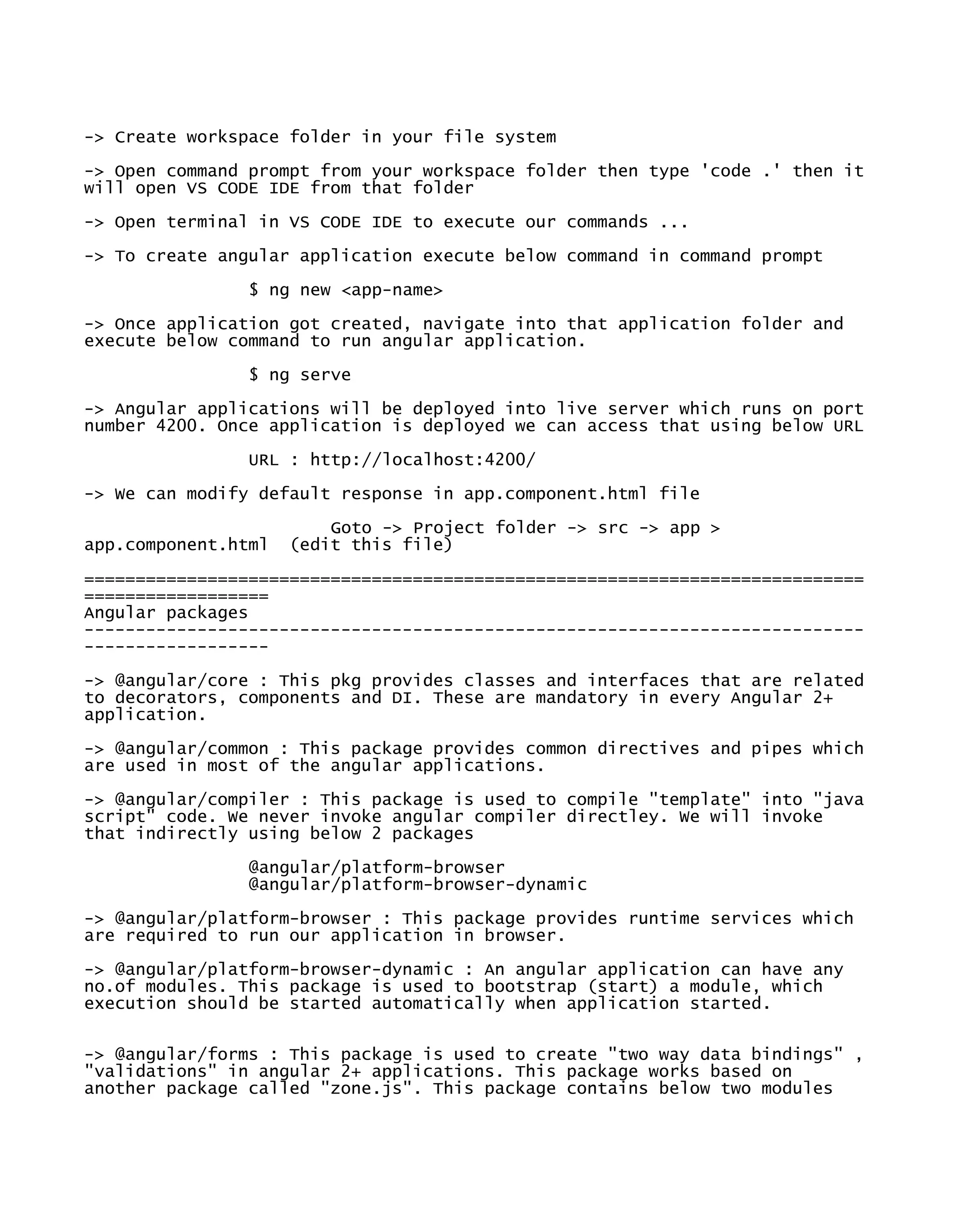 -> Create workspace folder in your file system
-> Open command prompt from your workspace folder then type 'code .' then it
will open VS CODE IDE from that folder
-> Open terminal in VS CODE IDE to execute our commands ...
-> To create angular application execute below command in command prompt
$ ng new <app-name>
-> Once application got created, navigate into that application folder and
execute below command to run angular application.
$ ng serve
-> Angular applications will be deployed into live server which runs on port
number 4200. Once application is deployed we can access that using below URL
URL : http://localhost:4200/
-> We can modify default response in app.component.html file
Goto -> Project folder -> src -> app >
app.component.html (edit this file)
============================================================================
==================
Angular packages
----------------------------------------------------------------------------
------------------
-> @angular/core : This pkg provides classes and interfaces that are related
to decorators, components and DI. These are mandatory in every Angular 2+
application.
-> @angular/common : This package provides common directives and pipes which
are used in most of the angular applications.
-> @angular/compiler : This package is used to compile "template" into "java
script" code. We never invoke angular compiler directley. We will invoke
that indirectly using below 2 packages
@angular/platform-browser
@angular/platform-browser-dynamic
-> @angular/platform-browser : This package provides runtime services which
are required to run our application in browser.
-> @angular/platform-browser-dynamic : An angular application can have any
no.of modules. This package is used to bootstrap (start) a module, which
execution should be started automatically when application started.
-> @angular/forms : This package is used to create "two way data bindings" ,
"validations" in angular 2+ applications. This package works based on
another package called "zone.js". This package contains below two modules
 