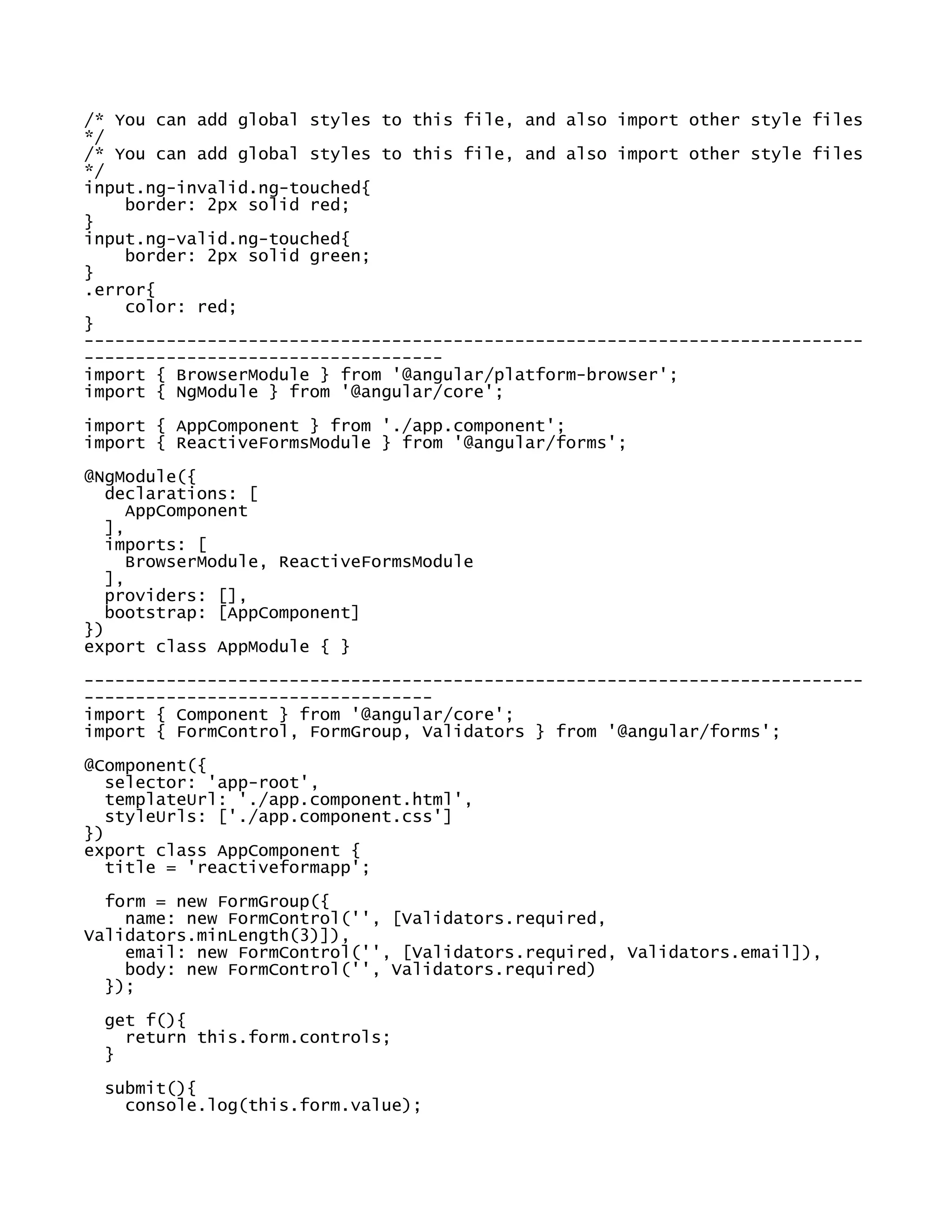/* You can add global styles to this file, and also import other style files
*/
/* You can add global styles to this file, and also import other style files
*/
input.ng-invalid.ng-touched{
border: 2px solid red;
}
input.ng-valid.ng-touched{
border: 2px solid green;
}
.error{
color: red;
}
----------------------------------------------------------------------------
-----------------------------------
import { BrowserModule } from '@angular/platform-browser';
import { NgModule } from '@angular/core';
import { AppComponent } from './app.component';
import { ReactiveFormsModule } from '@angular/forms';
@NgModule({
declarations: [
AppComponent
],
imports: [
BrowserModule, ReactiveFormsModule
],
providers: [],
bootstrap: [AppComponent]
})
export class AppModule { }
----------------------------------------------------------------------------
----------------------------------
import { Component } from '@angular/core';
import { FormControl, FormGroup, Validators } from '@angular/forms';
@Component({
selector: 'app-root',
templateUrl: './app.component.html',
styleUrls: ['./app.component.css']
})
export class AppComponent {
title = 'reactiveformapp';
form = new FormGroup({
name: new FormControl('', [Validators.required,
Validators.minLength(3)]),
email: new FormControl('', [Validators.required, Validators.email]),
body: new FormControl('', Validators.required)
});
get f(){
return this.form.controls;
}
submit(){
console.log(this.form.value);
 