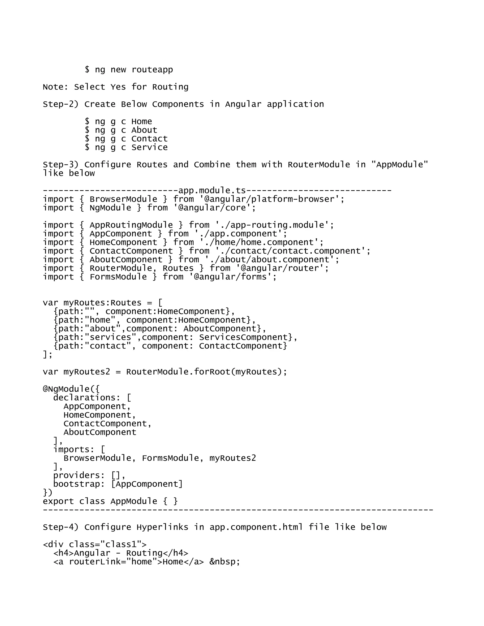 $ ng new routeapp
Note: Select Yes for Routing
Step-2) Create Below Components in Angular application
$ ng g c Home
$ ng g c About
$ ng g c Contact
$ ng g c Service
Step-3) Configure Routes and Combine them with RouterModule in "AppModule"
like below
--------------------------app.module.ts----------------------------
import { BrowserModule } from '@angular/platform-browser';
import { NgModule } from '@angular/core';
import { AppRoutingModule } from './app-routing.module';
import { AppComponent } from './app.component';
import { HomeComponent } from './home/home.component';
import { ContactComponent } from './contact/contact.component';
import { AboutComponent } from './about/about.component';
import { RouterModule, Routes } from '@angular/router';
import { FormsModule } from '@angular/forms';
var myRoutes:Routes = [
{path:"", component:HomeComponent},
{path:"home", component:HomeComponent},
{path:"about",component: AboutComponent},
{path:"services",component: ServicesComponent},
{path:"contact", component: ContactComponent}
];
var myRoutes2 = RouterModule.forRoot(myRoutes);
@NgModule({
declarations: [
AppComponent,
HomeComponent,
ContactComponent,
AboutComponent
],
imports: [
BrowserModule, FormsModule, myRoutes2
],
providers: [],
bootstrap: [AppComponent]
})
export class AppModule { }
---------------------------------------------------------------------------
Step-4) Configure Hyperlinks in app.component.html file like below
<div class="class1">
<h4>Angular - Routing</h4>
<a routerLink="home">Home</a> &nbsp;
 