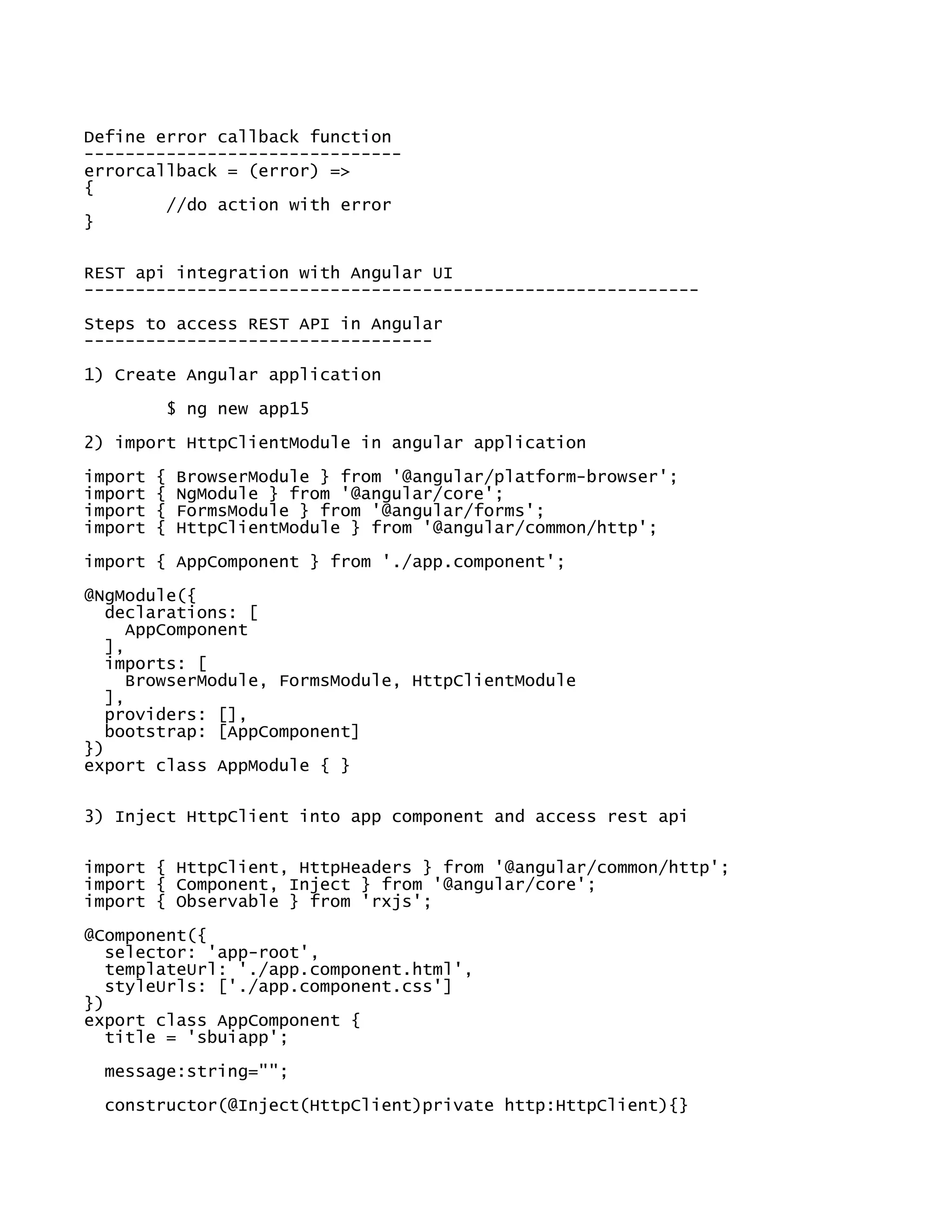 Define error callback function
-------------------------------
errorcallback = (error) =>
{
//do action with error
}
REST api integration with Angular UI
------------------------------------------------------------
Steps to access REST API in Angular
----------------------------------
1) Create Angular application
$ ng new app15
2) import HttpClientModule in angular application
import { BrowserModule } from '@angular/platform-browser';
import { NgModule } from '@angular/core';
import { FormsModule } from '@angular/forms';
import { HttpClientModule } from '@angular/common/http';
import { AppComponent } from './app.component';
@NgModule({
declarations: [
AppComponent
],
imports: [
BrowserModule, FormsModule, HttpClientModule
],
providers: [],
bootstrap: [AppComponent]
})
export class AppModule { }
3) Inject HttpClient into app component and access rest api
import { HttpClient, HttpHeaders } from '@angular/common/http';
import { Component, Inject } from '@angular/core';
import { Observable } from 'rxjs';
@Component({
selector: 'app-root',
templateUrl: './app.component.html',
styleUrls: ['./app.component.css']
})
export class AppComponent {
title = 'sbuiapp';
message:string="";
constructor(@Inject(HttpClient)private http:HttpClient){}
 