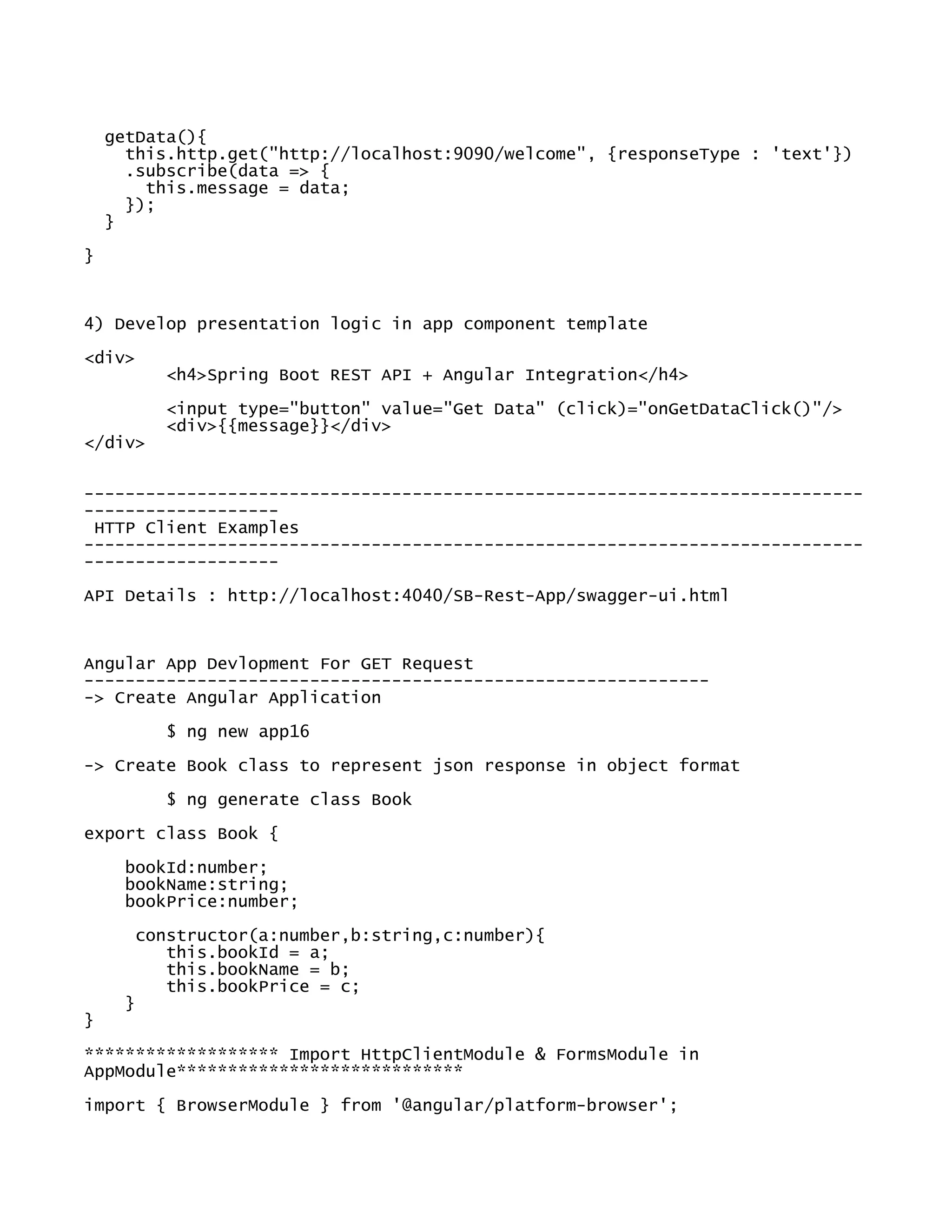 getData(){
this.http.get("http://localhost:9090/welcome", {responseType : 'text'})
.subscribe(data => {
this.message = data;
});
}
}
4) Develop presentation logic in app component template
<div>
<h4>Spring Boot REST API + Angular Integration</h4>
<input type="button" value="Get Data" (click)="onGetDataClick()"/>
<div>{{message}}</div>
</div>
----------------------------------------------------------------------------
-------------------
HTTP Client Examples
----------------------------------------------------------------------------
-------------------
API Details : http://localhost:4040/SB-Rest-App/swagger-ui.html
Angular App Devlopment For GET Request
-------------------------------------------------------------
-> Create Angular Application
$ ng new app16
-> Create Book class to represent json response in object format
$ ng generate class Book
export class Book {
bookId:number;
bookName:string;
bookPrice:number;
constructor(a:number,b:string,c:number){
this.bookId = a;
this.bookName = b;
this.bookPrice = c;
}
}
******************* Import HttpClientModule & FormsModule in
AppModule****************************
import { BrowserModule } from '@angular/platform-browser';
 