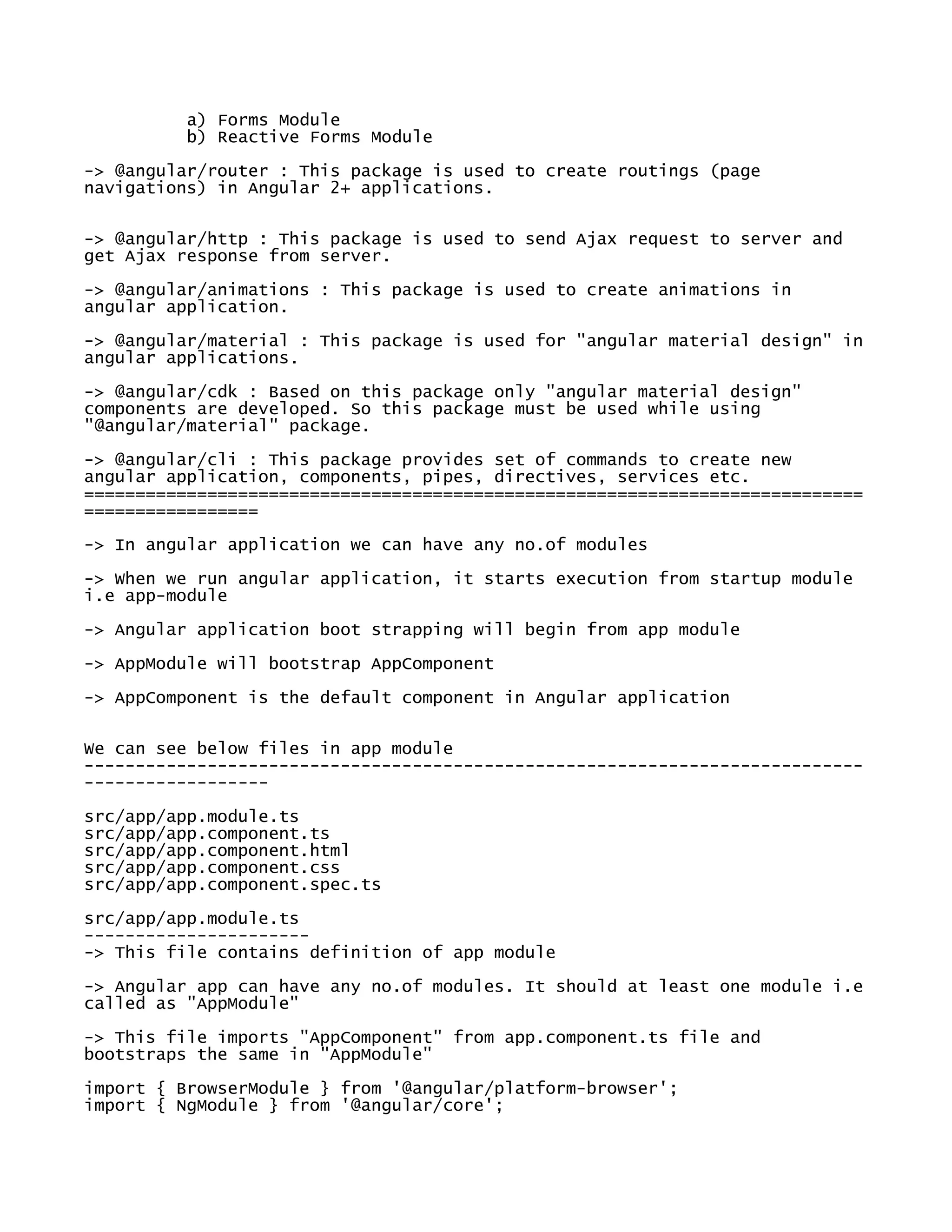 a) Forms Module
b) Reactive Forms Module
-> @angular/router : This package is used to create routings (page
navigations) in Angular 2+ applications.
-> @angular/http : This package is used to send Ajax request to server and
get Ajax response from server.
-> @angular/animations : This package is used to create animations in
angular application.
-> @angular/material : This package is used for "angular material design" in
angular applications.
-> @angular/cdk : Based on this package only "angular material design"
components are developed. So this package must be used while using
"@angular/material" package.
-> @angular/cli : This package provides set of commands to create new
angular application, components, pipes, directives, services etc.
============================================================================
=================
-> In angular application we can have any no.of modules
-> When we run angular application, it starts execution from startup module
i.e app-module
-> Angular application boot strapping will begin from app module
-> AppModule will bootstrap AppComponent
-> AppComponent is the default component in Angular application
We can see below files in app module
----------------------------------------------------------------------------
------------------
src/app/app.module.ts
src/app/app.component.ts
src/app/app.component.html
src/app/app.component.css
src/app/app.component.spec.ts
src/app/app.module.ts
----------------------
-> This file contains definition of app module
-> Angular app can have any no.of modules. It should at least one module i.e
called as "AppModule"
-> This file imports "AppComponent" from app.component.ts file and
bootstraps the same in "AppModule"
import { BrowserModule } from '@angular/platform-browser';
import { NgModule } from '@angular/core';
 