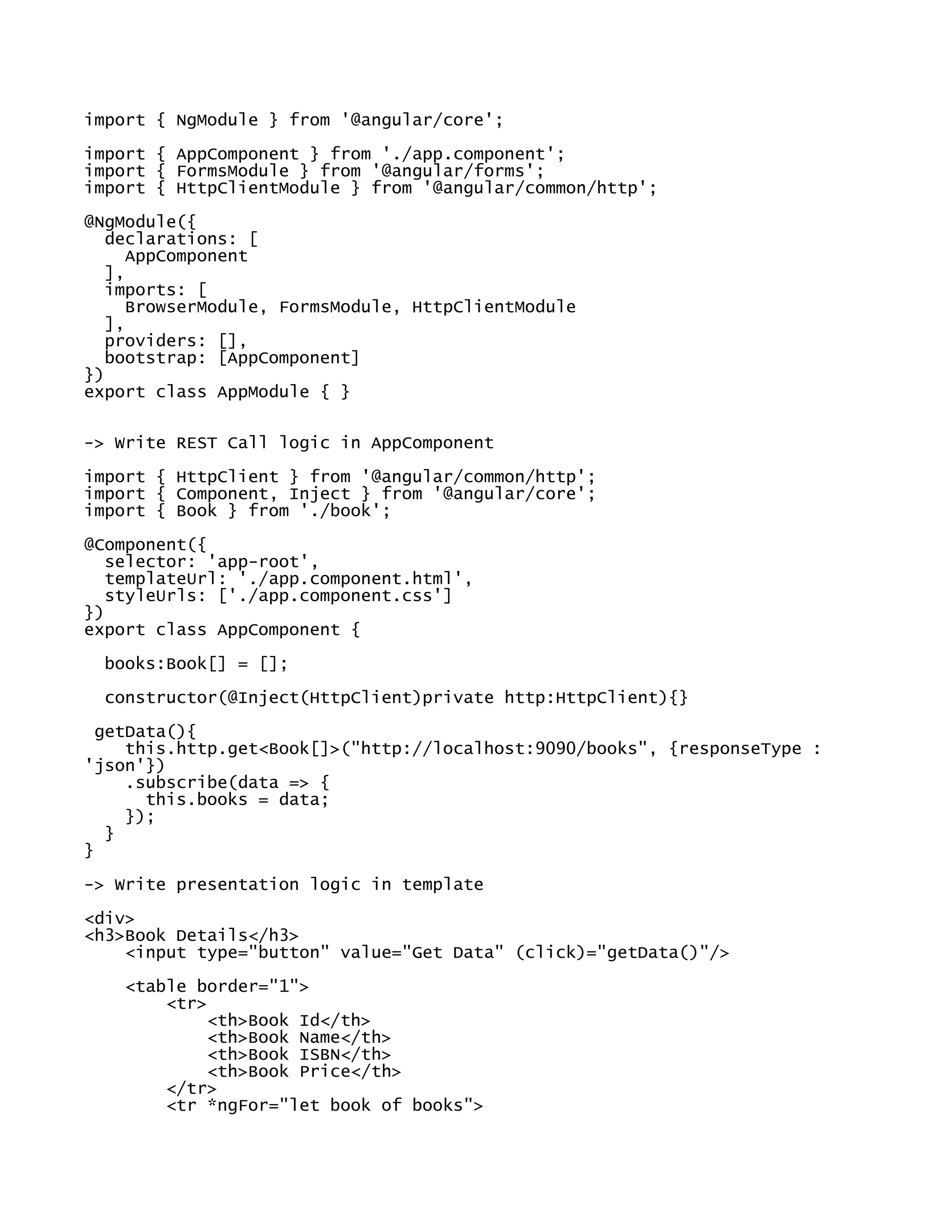 import { NgModule } from '@angular/core';
import { AppComponent } from './app.component';
import { FormsModule } from '@angular/forms';
import { HttpClientModule } from '@angular/common/http';
@NgModule({
declarations: [
AppComponent
],
imports: [
BrowserModule, FormsModule, HttpClientModule
],
providers: [],
bootstrap: [AppComponent]
})
export class AppModule { }
-> Write REST Call logic in AppComponent
import { HttpClient } from '@angular/common/http';
import { Component, Inject } from '@angular/core';
import { Book } from './book';
@Component({
selector: 'app-root',
templateUrl: './app.component.html',
styleUrls: ['./app.component.css']
})
export class AppComponent {
books:Book[] = [];
constructor(@Inject(HttpClient)private http:HttpClient){}
getData(){
this.http.get<Book[]>("http://localhost:9090/books", {responseType :
'json'})
.subscribe(data => {
this.books = data;
});
}
}
-> Write presentation logic in template
<div>
<h3>Book Details</h3>
<input type="button" value="Get Data" (click)="getData()"/>
<table border="1">
<tr>
<th>Book Id</th>
<th>Book Name</th>
<th>Book ISBN</th>
<th>Book Price</th>
</tr>
<tr *ngFor="let book of books">
 