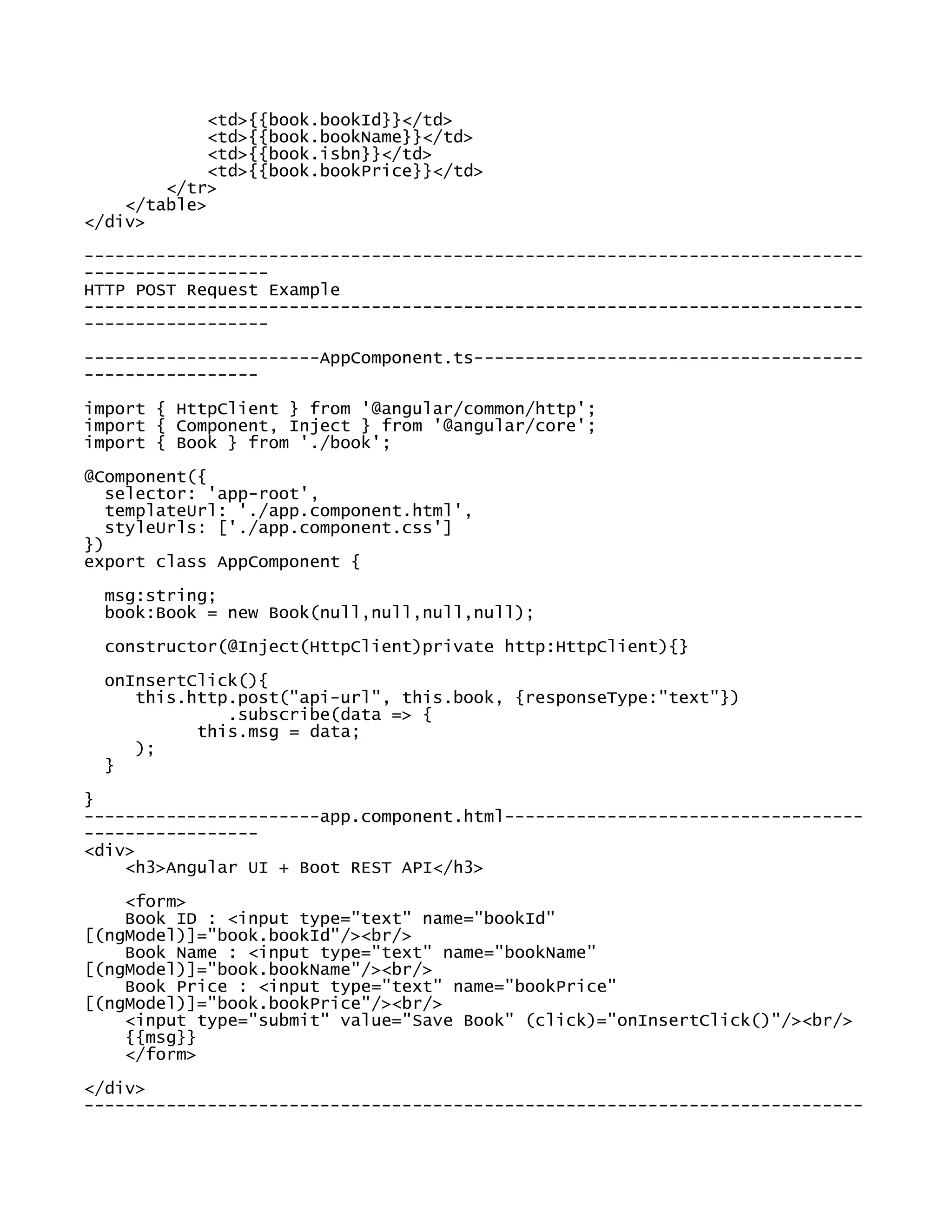 <td>{{book.bookId}}</td>
<td>{{book.bookName}}</td>
<td>{{book.isbn}}</td>
<td>{{book.bookPrice}}</td>
</tr>
</table>
</div>
----------------------------------------------------------------------------
------------------
HTTP POST Request Example
----------------------------------------------------------------------------
------------------
-----------------------AppComponent.ts--------------------------------------
-----------------
import { HttpClient } from '@angular/common/http';
import { Component, Inject } from '@angular/core';
import { Book } from './book';
@Component({
selector: 'app-root',
templateUrl: './app.component.html',
styleUrls: ['./app.component.css']
})
export class AppComponent {
msg:string;
book:Book = new Book(null,null,null,null);
constructor(@Inject(HttpClient)private http:HttpClient){}
onInsertClick(){
this.http.post("api-url", this.book, {responseType:"text"})
.subscribe(data => {
this.msg = data;
);
}
}
-----------------------app.component.html-----------------------------------
-----------------
<div>
<h3>Angular UI + Boot REST API</h3>
<form>
Book ID : <input type="text" name="bookId"
[(ngModel)]="book.bookId"/><br/>
Book Name : <input type="text" name="bookName"
[(ngModel)]="book.bookName"/><br/>
Book Price : <input type="text" name="bookPrice"
[(ngModel)]="book.bookPrice"/><br/>
<input type="submit" value="Save Book" (click)="onInsertClick()"/><br/>
{{msg}}
</form>
</div>
----------------------------------------------------------------------------
 