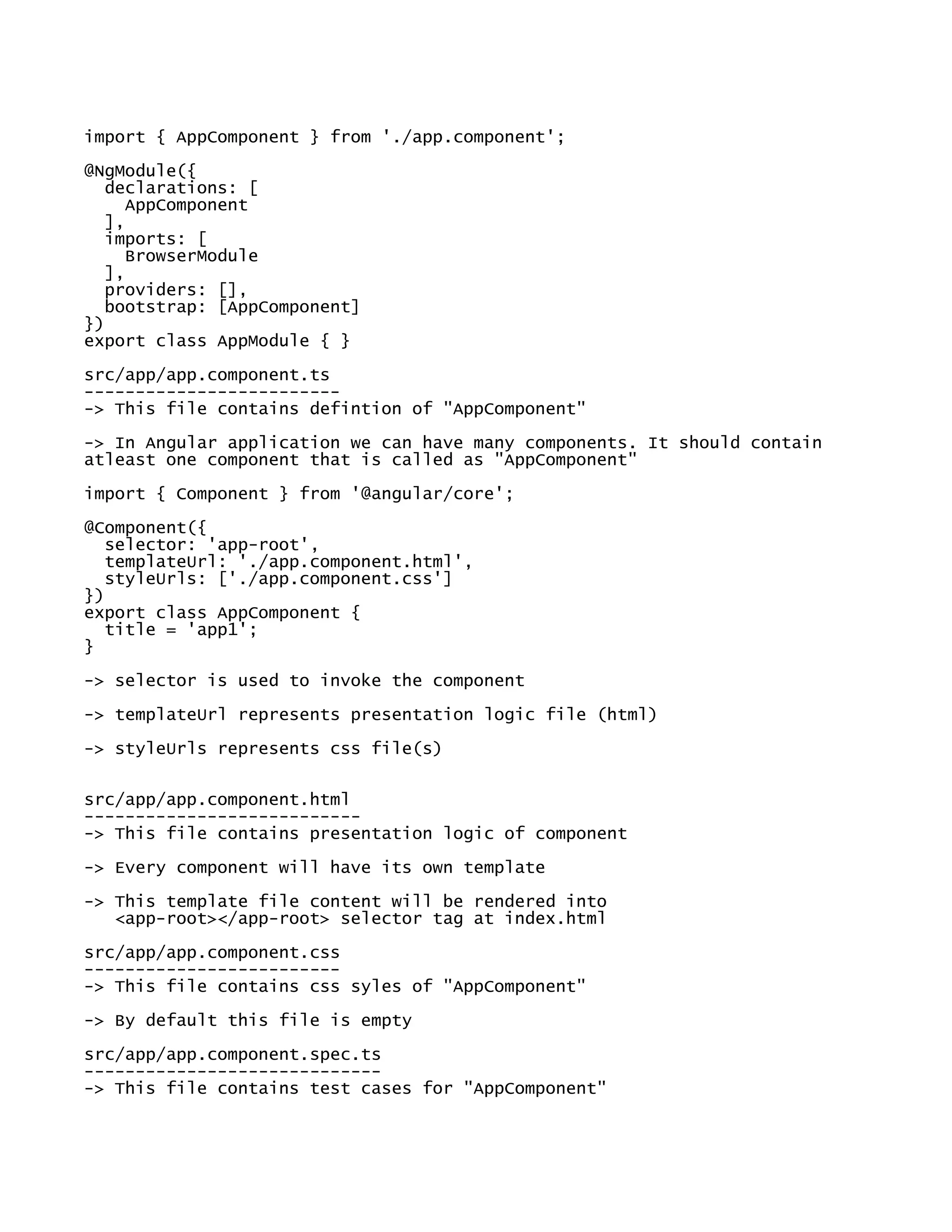 import { AppComponent } from './app.component';
@NgModule({
declarations: [
AppComponent
],
imports: [
BrowserModule
],
providers: [],
bootstrap: [AppComponent]
})
export class AppModule { }
src/app/app.component.ts
-------------------------
-> This file contains defintion of "AppComponent"
-> In Angular application we can have many components. It should contain
atleast one component that is called as "AppComponent"
import { Component } from '@angular/core';
@Component({
selector: 'app-root',
templateUrl: './app.component.html',
styleUrls: ['./app.component.css']
})
export class AppComponent {
title = 'app1';
}
-> selector is used to invoke the component
-> templateUrl represents presentation logic file (html)
-> styleUrls represents css file(s)
src/app/app.component.html
---------------------------
-> This file contains presentation logic of component
-> Every component will have its own template
-> This template file content will be rendered into
<app-root></app-root> selector tag at index.html
src/app/app.component.css
-------------------------
-> This file contains css syles of "AppComponent"
-> By default this file is empty
src/app/app.component.spec.ts
-----------------------------
-> This file contains test cases for "AppComponent"
 