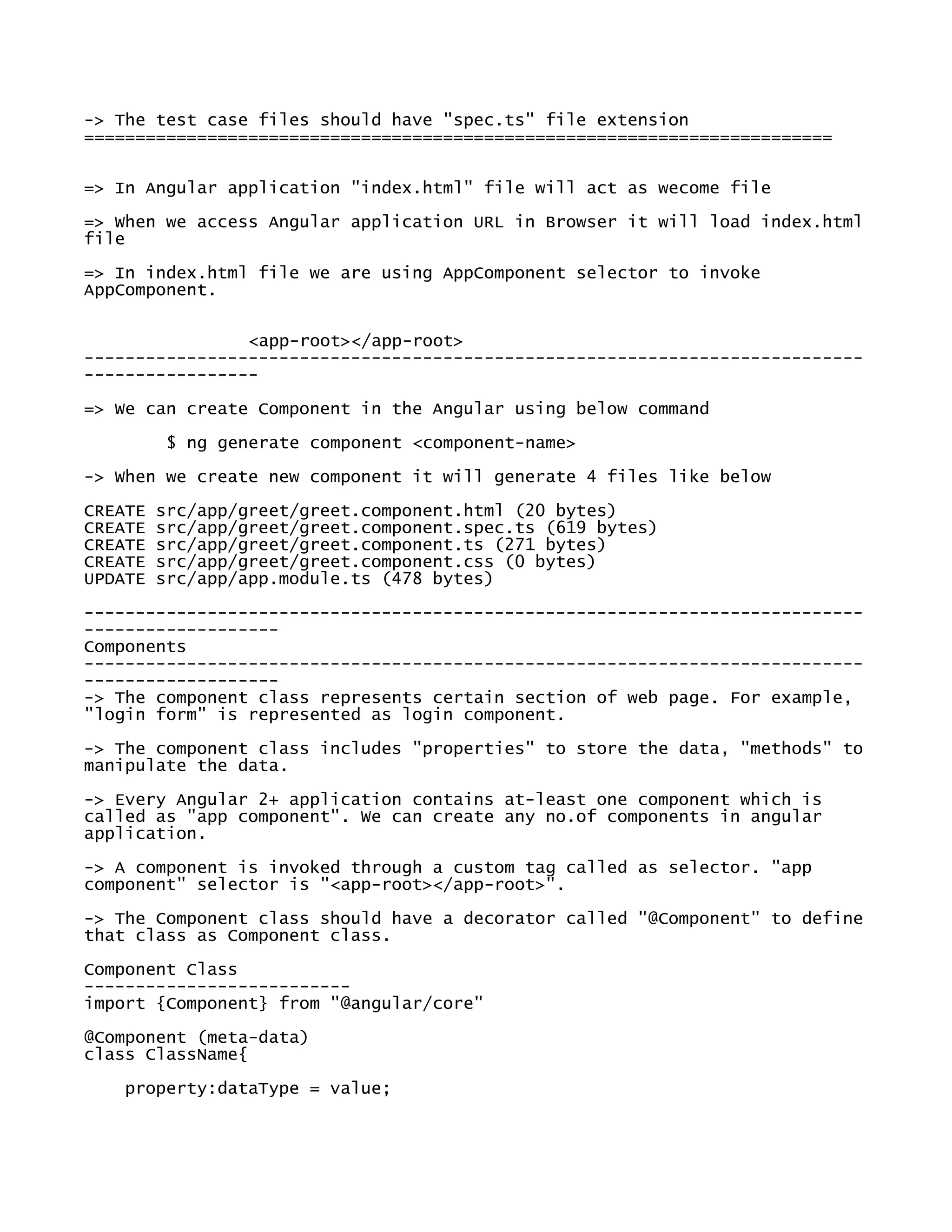-> The test case files should have "spec.ts" file extension
=========================================================================
=> In Angular application "index.html" file will act as wecome file
=> When we access Angular application URL in Browser it will load index.html
file
=> In index.html file we are using AppComponent selector to invoke
AppComponent.
<app-root></app-root>
----------------------------------------------------------------------------
-----------------
=> We can create Component in the Angular using below command
$ ng generate component <component-name>
-> When we create new component it will generate 4 files like below
CREATE src/app/greet/greet.component.html (20 bytes)
CREATE src/app/greet/greet.component.spec.ts (619 bytes)
CREATE src/app/greet/greet.component.ts (271 bytes)
CREATE src/app/greet/greet.component.css (0 bytes)
UPDATE src/app/app.module.ts (478 bytes)
----------------------------------------------------------------------------
-------------------
Components
----------------------------------------------------------------------------
-------------------
-> The component class represents certain section of web page. For example,
"login form" is represented as login component.
-> The component class includes "properties" to store the data, "methods" to
manipulate the data.
-> Every Angular 2+ application contains at-least one component which is
called as "app component". We can create any no.of components in angular
application.
-> A component is invoked through a custom tag called as selector. "app
component" selector is "<app-root></app-root>".
-> The Component class should have a decorator called "@Component" to define
that class as Component class.
Component Class
--------------------------
import {Component} from "@angular/core"
@Component (meta-data)
class ClassName{
property:dataType = value;
 