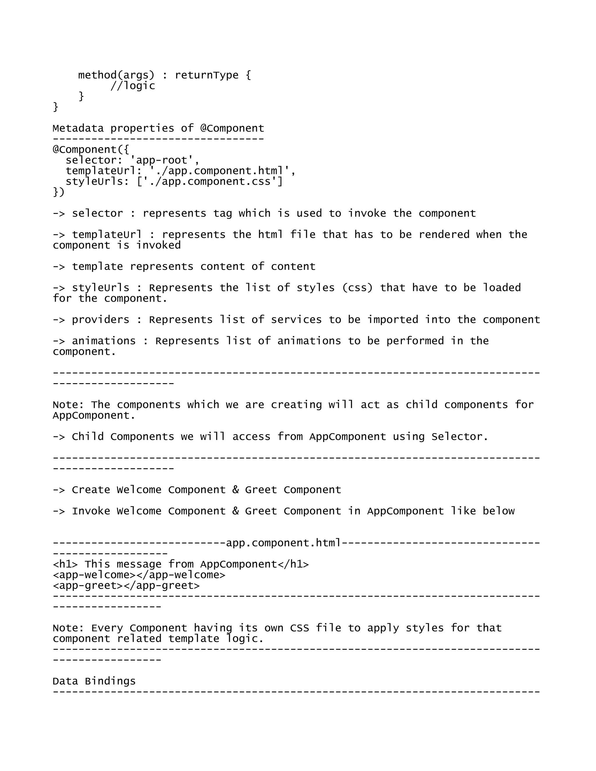 method(args) : returnType {
//logic
}
}
Metadata properties of @Component
---------------------------------
@Component({
selector: 'app-root',
templateUrl: './app.component.html',
styleUrls: ['./app.component.css']
})
-> selector : represents tag which is used to invoke the component
-> templateUrl : represents the html file that has to be rendered when the
component is invoked
-> template represents content of content
-> styleUrls : Represents the list of styles (css) that have to be loaded
for the component.
-> providers : Represents list of services to be imported into the component
-> animations : Represents list of animations to be performed in the
component.
----------------------------------------------------------------------------
-------------------
Note: The components which we are creating will act as child components for
AppComponent.
-> Child Components we will access from AppComponent using Selector.
----------------------------------------------------------------------------
-------------------
-> Create Welcome Component & Greet Component
-> Invoke Welcome Component & Greet Component in AppComponent like below
---------------------------app.component.html-------------------------------
------------------
<h1> This message from AppComponent</h1>
<app-welcome></app-welcome>
<app-greet></app-greet>
----------------------------------------------------------------------------
-----------------
Note: Every Component having its own CSS file to apply styles for that
component related template logic.
----------------------------------------------------------------------------
-----------------
Data Bindings
----------------------------------------------------------------------------
 