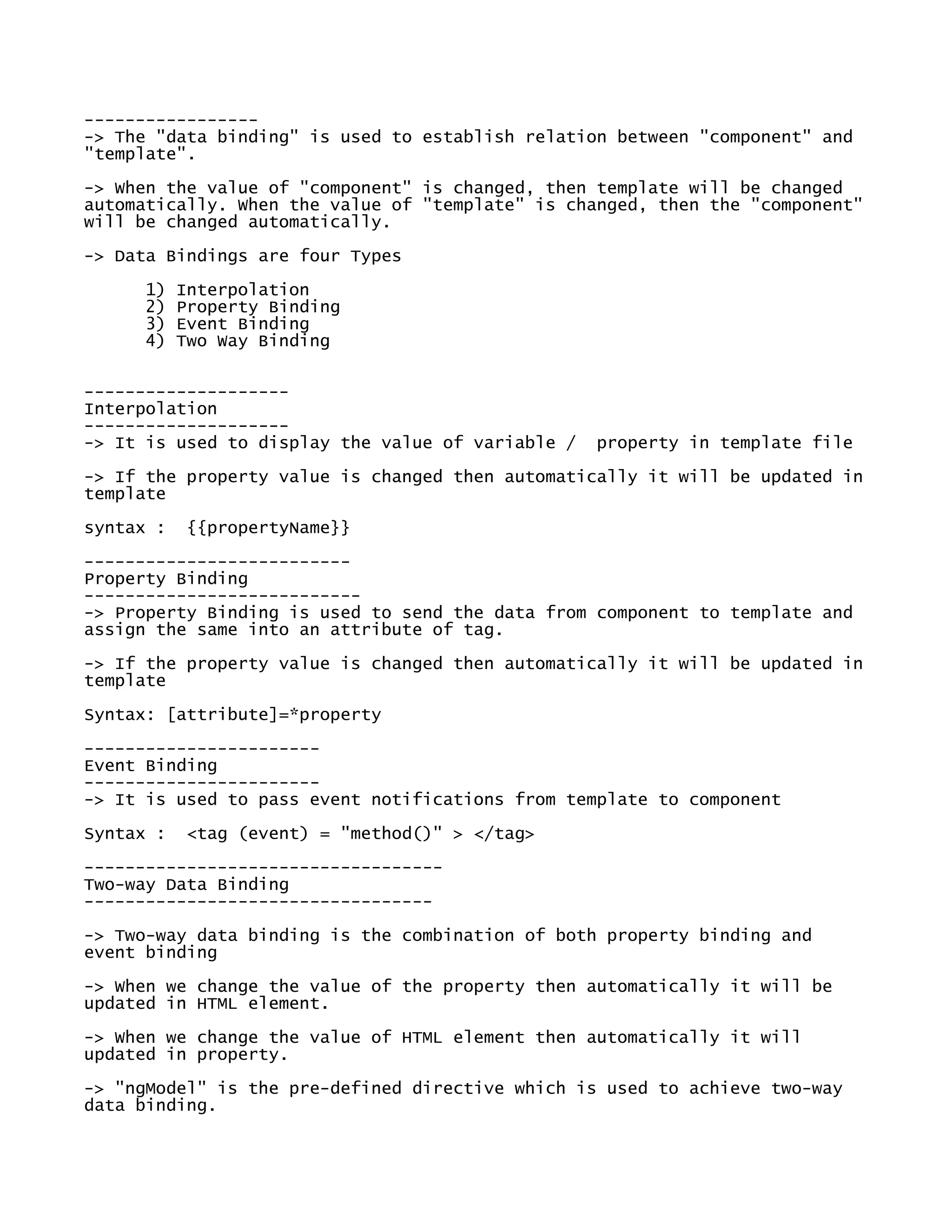 -----------------
-> The "data binding" is used to establish relation between "component" and
"template".
-> When the value of "component" is changed, then template will be changed
automatically. When the value of "template" is changed, then the "component"
will be changed automatically.
-> Data Bindings are four Types
1) Interpolation
2) Property Binding
3) Event Binding
4) Two Way Binding
--------------------
Interpolation
--------------------
-> It is used to display the value of variable / property in template file
-> If the property value is changed then automatically it will be updated in
template
syntax : {{propertyName}}
--------------------------
Property Binding
---------------------------
-> Property Binding is used to send the data from component to template and
assign the same into an attribute of tag.
-> If the property value is changed then automatically it will be updated in
template
Syntax: [attribute]=*property
-----------------------
Event Binding
-----------------------
-> It is used to pass event notifications from template to component
Syntax : <tag (event) = "method()" > </tag>
-----------------------------------
Two-way Data Binding
----------------------------------
-> Two-way data binding is the combination of both property binding and
event binding
-> When we change the value of the property then automatically it will be
updated in HTML element.
-> When we change the value of HTML element then automatically it will
updated in property.
-> "ngModel" is the pre-defined directive which is used to achieve two-way
data binding.
 