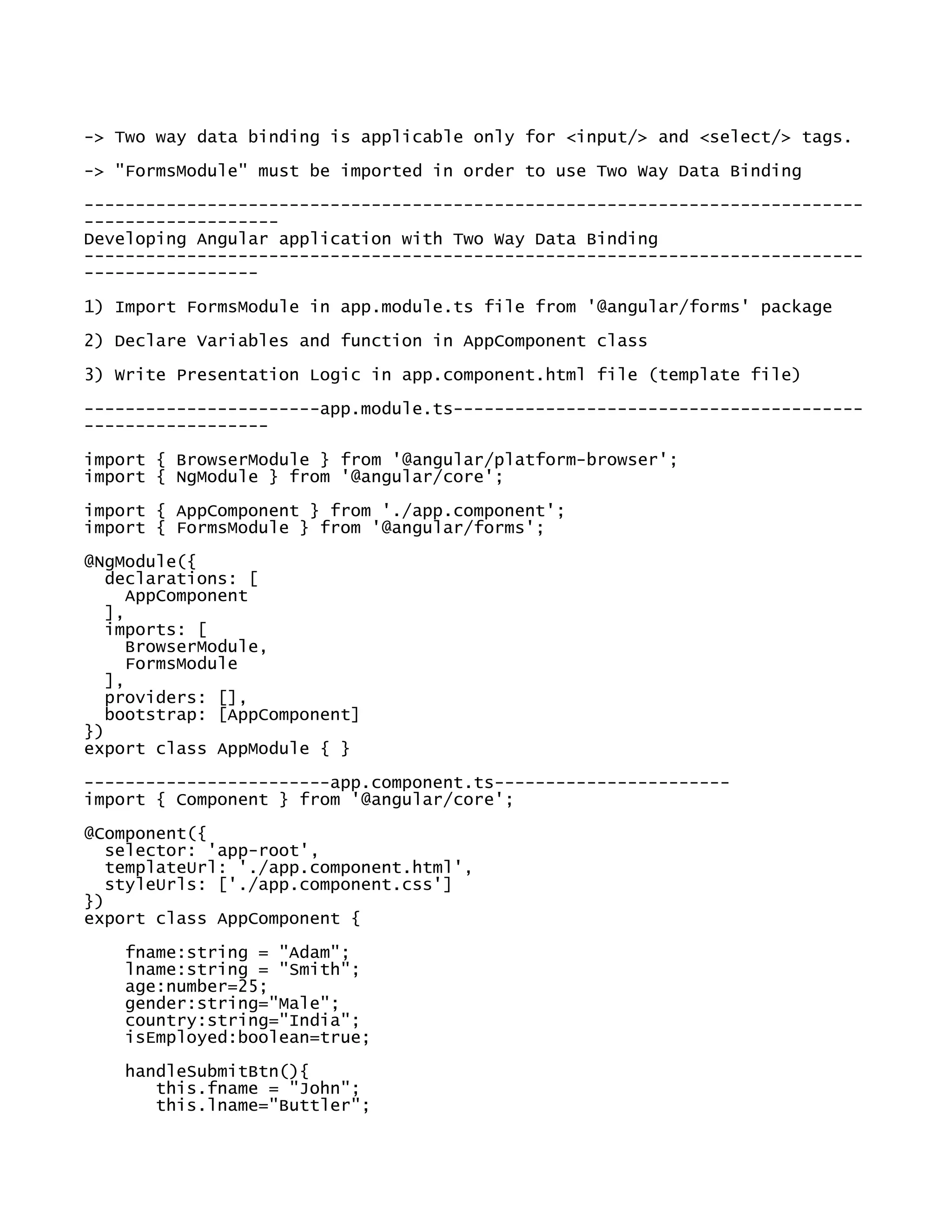 -> Two way data binding is applicable only for <input/> and <select/> tags.
-> "FormsModule" must be imported in order to use Two Way Data Binding
----------------------------------------------------------------------------
-------------------
Developing Angular application with Two Way Data Binding
----------------------------------------------------------------------------
-----------------
1) Import FormsModule in app.module.ts file from '@angular/forms' package
2) Declare Variables and function in AppComponent class
3) Write Presentation Logic in app.component.html file (template file)
-----------------------app.module.ts----------------------------------------
------------------
import { BrowserModule } from '@angular/platform-browser';
import { NgModule } from '@angular/core';
import { AppComponent } from './app.component';
import { FormsModule } from '@angular/forms';
@NgModule({
declarations: [
AppComponent
],
imports: [
BrowserModule,
FormsModule
],
providers: [],
bootstrap: [AppComponent]
})
export class AppModule { }
------------------------app.component.ts-----------------------
import { Component } from '@angular/core';
@Component({
selector: 'app-root',
templateUrl: './app.component.html',
styleUrls: ['./app.component.css']
})
export class AppComponent {
fname:string = "Adam";
lname:string = "Smith";
age:number=25;
gender:string="Male";
country:string="India";
isEmployed:boolean=true;
handleSubmitBtn(){
this.fname = "John";
this.lname="Buttler";
 