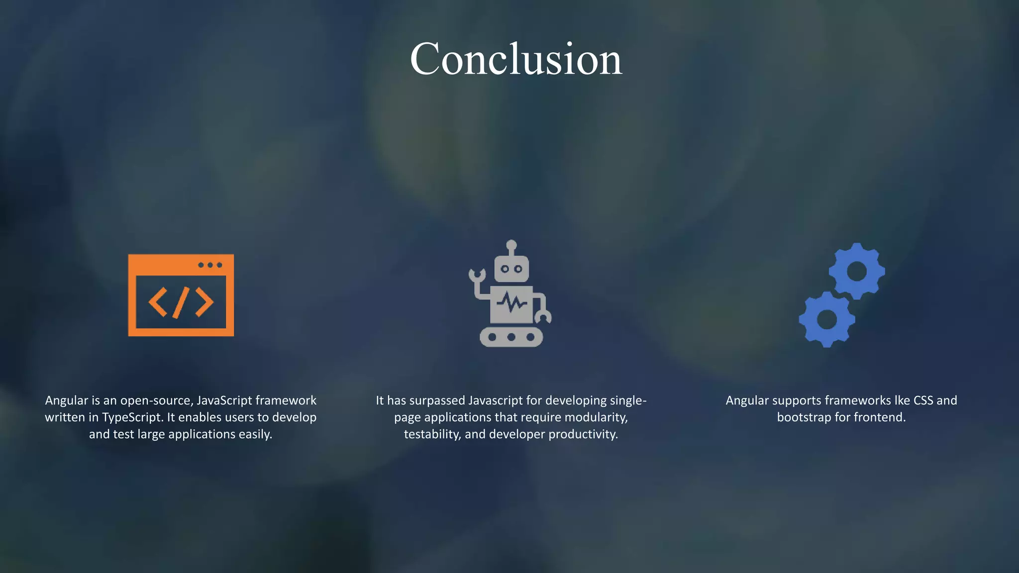 Conclusion
Angular is an open-source, JavaScript framework
written in TypeScript. It enables users to develop
and test large applications easily.
It has surpassed Javascript for developing single-
page applications that require modularity,
testability, and developer productivity.
Angular supports frameworks lke CSS and
bootstrap for frontend.
 